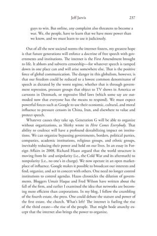 Jeff Jarvis                            237

     guys to win. But online, any complaint also threatens to become a
     war. We, the people, have to learn that we have more power than
     we know, and we must learn to use it judiciously.

    Out of all the new societal norms the internet fosters, my greatest hope
is that future generations will enforce a doctrine of free speech with gov-
ernments and institutions. The internet is the First Amendment brought
to life. It abhors and subverts censorship—for whatever speech is tamped
down in one place can and will arise somewhere else. That is the positive
force of global communication. The danger in this globalism, however, is
that our freedom could be reduced to a lowest common denominator of
speech as dictated by the worst regime, whether that is through govern-
ment repression, pressure groups that object to TV shows in America or
cartoons in Denmark, or regressive libel laws (which some say are out-
moded now that everyone has the means to respond). We must expect
powerful forces such as Google to use their economic, cultural, and moral
inﬂuence to pressure censors in China, Iran, and elsewhere to value and
protect speech.
    Whatever causes they take up, Generation G will be able to organize
without organizations, as Shirky wrote in Here Comes Everybody. That
ability to coalesce will have a profound destabilizing impact on institu-
tions. We can organize bypassing governments, borders, political parties,
companies, academic institutions, religious groups, and ethnic groups,
inevitably reducing their power and hold on our lives. In an essay in For-
eign Aﬀairs in 2008, Richard Haass argued that the world structure is
moving from bi- and unipolarity (i.e., the Cold War and its aftermath) to
nonpolarity (i.e., no one’s in charge). We now operate in an open market-
place of inﬂuence. Google makes it possible to broadcast our interests and
ﬁnd, organize, and act in concert with others. One need no longer control
institutions to control agendas. Haass chronicles the dilution of govern-
ments. Bloggers Umair Haque and Fred Wilson have written about the
fall of the ﬁrm, and earlier I examined the idea that networks are becom-
ing more eﬃcient than corporations. In my blog, I follow the crumbling
of the fourth estate, the press. One could debate the stature and power of
the ﬁrst estate, the church. What’s left? The internet is fueling the rise
of the third estate—the rise of the people. That might bode anarchy ex-
cept that the internet also brings the power to organize.
 
