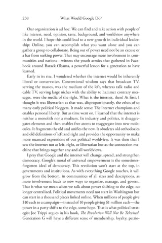 238                     What Would Google Do?

   Our organization is ad hoc. We can ﬁnd and take action with people of
like interest, need, opinion, taste, background, and worldview anywhere
in the world. I hope this could lead to a new growth in individual leader-
ship: Online, you can accomplish what you want alone and you can
gather a group to collaborate. Being out of power need not be an excuse or
a bar from seeking power. That may encourage more involvement in com-
munities and nations—witness the youth armies that gathered in Face-
book around Barack Obama, a powerful lesson for a generation to have
learned.
   Early in its rise, I wondered whether the internet would be inherently
liberal or conservative. Conventional wisdom says that broadcast TV,
serving the masses, was the medium of the left, whereas talk radio and
cable TV, serving large niches with the ability to hammer contrary mes-
sages, were the media of the right. What is the internet, then? At ﬁrst, I
thought it was libertarian as that was, disproportionately, the ethos of so
many early political bloggers. It made sense: The internet champions and
enables personal liberty. But as time went on, I learned that the internet is
neither a monolith nor a medium. In industry and politics, it disaggre-
gates elements and then enables free atoms to reaggregate into new mole-
cules. It fragments the old and uniﬁes the new. It obsoletes old orthodoxies
and old deﬁnitions of left and right and provides the opportunity to make
more nuanced expressions of our political worldview. It was then that I
saw the internet not as left, right, or libertarian but as the connection ma-
chine that brings together any and all worldviews.
   I pray that Google and the internet will change, spread, and strengthen
democracy. Google’s moral of universal empowerment is the sometimes-
forgotten ideal of democracy. This revolution won’t start at the top, in
governments and institutions. As with everything Google touches, it will
grow from the bottom, in communities of all sizes and descriptions, as
more involvement leads to new ways to organize, manage, and govern.
That is what we mean when we talk about power shifting to the edge, no
longer centralized. Political movements need not start in Washington but
can start in a thousand places linked online. When millions of people give
$10 each to a campaign—instead of 10 people giving $1 million each—the
power in a party shifts to the edge, some hope. That is what political strat-
egist Joe Trippi argues in his book, The Revolution Will Not Be Televised.
Generation G will have a diﬀerent sense of membership, loyalty, patrio-
 