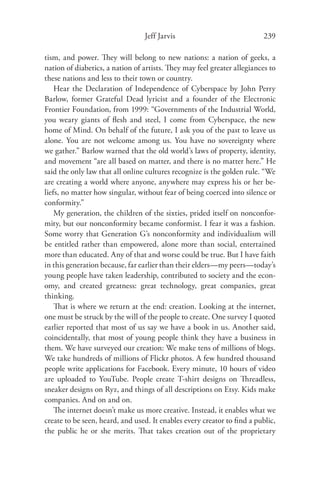 Jeff Jarvis                             239

tism, and power. They will belong to new nations: a nation of geeks, a
nation of diabetics, a nation of artists. They may feel greater allegiances to
these nations and less to their town or country.
    Hear the Declaration of Independence of Cyberspace by John Perry
Barlow, former Grateful Dead lyricist and a founder of the Electronic
Frontier Foundation, from 1999: “Governments of the Industrial World,
you weary giants of ﬂesh and steel, I come from Cyberspace, the new
home of Mind. On behalf of the future, I ask you of the past to leave us
alone. You are not welcome among us. You have no sovereignty where
we gather.” Barlow warned that the old world’s laws of property, identity,
and movement “are all based on matter, and there is no matter here.” He
said the only law that all online cultures recognize is the golden rule. “We
are creating a world where anyone, anywhere may express his or her be-
liefs, no matter how singular, without fear of being coerced into silence or
conformity.”
    My generation, the children of the sixties, prided itself on nonconfor-
mity, but our nonconformity became conformist. I fear it was a fashion.
Some worry that Generation G’s nonconformity and individualism will
be entitled rather than empowered, alone more than social, entertained
more than educated. Any of that and worse could be true. But I have faith
in this generation because, far earlier than their elders—my peers—today’s
young people have taken leadership, contributed to society and the econ-
omy, and created greatness: great technology, great companies, great
thinking.
    That is where we return at the end: creation. Looking at the internet,
one must be struck by the will of the people to create. One survey I quoted
earlier reported that most of us say we have a book in us. Another said,
coincidentally, that most of young people think they have a business in
them. We have surveyed our creation: We make tens of millions of blogs.
We take hundreds of millions of Flickr photos. A few hundred thousand
people write applications for Facebook. Every minute, 10 hours of video
are uploaded to YouTube. People create T-shirt designs on Threadless,
sneaker designs on Ryz, and things of all descriptions on Etsy. Kids make
companies. And on and on.
    The internet doesn’t make us more creative. Instead, it enables what we
create to be seen, heard, and used. It enables every creator to ﬁnd a public,
the public he or she merits. That takes creation out of the proprietary
 