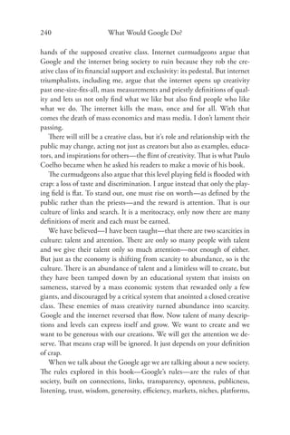 240                       What Would Google Do?

hands of the supposed creative class. Internet curmudgeons argue that
Google and the internet bring society to ruin because they rob the cre-
ative class of its ﬁnancial support and exclusivity: its pedestal. But internet
triumphalists, including me, argue that the internet opens up creativity
past one-size-ﬁts-all, mass measurements and priestly deﬁnitions of qual-
ity and lets us not only ﬁnd what we like but also ﬁnd people who like
what we do. The internet kills the mass, once and for all. With that
comes the death of mass economics and mass media. I don’t lament their
passing.
    There will still be a creative class, but it’s role and relationship with the
public may change, acting not just as creators but also as examples, educa-
tors, and inspirations for others—the ﬂint of creativity. That is what Paulo
Coelho became when he asked his readers to make a movie of his book.
    The curmudgeons also argue that this level playing ﬁeld is ﬂooded with
crap: a loss of taste and discrimination. I argue instead that only the play-
ing ﬁeld is ﬂat. To stand out, one must rise on worth—as deﬁned by the
public rather than the priests—and the reward is attention. That is our
culture of links and search. It is a meritocracy, only now there are many
deﬁnitions of merit and each must be earned.
    We have believed—I have been taught—that there are two scarcities in
culture: talent and attention. There are only so many people with talent
and we give their talent only so much attention—not enough of either.
But just as the economy is shifting from scarcity to abundance, so is the
culture. There is an abundance of talent and a limitless will to create, but
they have been tamped down by an educational system that insists on
sameness, starved by a mass economic system that rewarded only a few
giants, and discouraged by a critical system that anointed a closed creative
class. These enemies of mass creativity turned abundance into scarcity.
Google and the internet reversed that ﬂow. Now talent of many descrip-
tions and levels can express itself and grow. We want to create and we
want to be generous with our creations. We will get the attention we de-
serve. That means crap will be ignored. It just depends on your deﬁnition
of crap.
    When we talk about the Google age we are talking about a new society.
The rules explored in this book—Google’s rules—are the rules of that
society, built on connections, links, transparency, openness, publicness,
listening, trust, wisdom, generosity, eﬃciency, markets, niches, platforms,
 