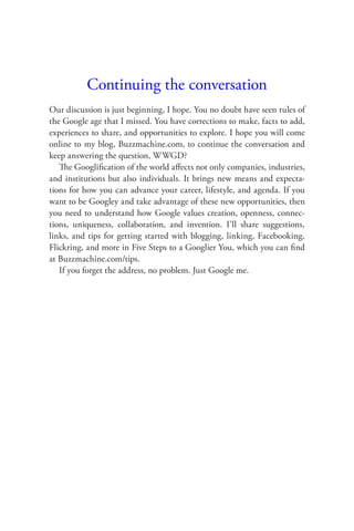 Continuing the conversation
Our discussion is just beginning, I hope. You no doubt have seen rules of
the Google age that I missed. You have corrections to make, facts to add,
experiences to share, and opportunities to explore. I hope you will come
online to my blog, Buzzmachine.com, to continue the conversation and
keep answering the question, WWGD?
   The Googliﬁcation of the world aﬀects not only companies, industries,
and institutions but also individuals. It brings new means and expecta-
tions for how you can advance your career, lifestyle, and agenda. If you
want to be Googley and take advantage of these new opportunities, then
you need to understand how Google values creation, openness, connec-
tions, uniqueness, collaboration, and invention. I’ll share suggestions,
links, and tips for getting started with blogging, linking, Facebooking,
Flickring, and more in Five Steps to a Googlier You, which you can ﬁnd
at Buzzmachine.com/tips.
   If you forget the address, no problem. Just Google me.
 