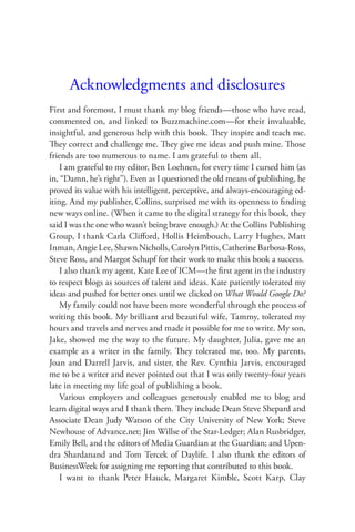 Acknowledgments and disclosures
First and foremost, I must thank my blog friends—those who have read,
commented on, and linked to Buzzmachine.com—for their invaluable,
insightful, and generous help with this book. They inspire and teach me.
They correct and challenge me. They give me ideas and push mine. Those
friends are too numerous to name. I am grateful to them all.
    I am grateful to my editor, Ben Loehnen, for every time I cursed him (as
in, “Damn, he’s right”). Even as I questioned the old means of publishing, he
proved its value with his intelligent, perceptive, and always-encouraging ed-
iting. And my publisher, Collins, surprised me with its openness to ﬁnding
new ways online. (When it came to the digital strategy for this book, they
said I was the one who wasn’t being brave enough.) At the Collins Publishing
Group, I thank Carla Cliﬀord, Hollis Heimbouch, Larry Hughes, Matt
Inman, Angie Lee, Shawn Nicholls, Carolyn Pittis, Catherine Barbosa-Ross,
Steve Ross, and Margot Schupf for their work to make this book a success.
    I also thank my agent, Kate Lee of ICM—the ﬁrst agent in the industry
to respect blogs as sources of talent and ideas. Kate patiently tolerated my
ideas and pushed for better ones until we clicked on What Would Google Do?
    My family could not have been more wonderful through the process of
writing this book. My brilliant and beautiful wife, Tammy, tolerated my
hours and travels and nerves and made it possible for me to write. My son,
Jake, showed me the way to the future. My daughter, Julia, gave me an
example as a writer in the family. They tolerated me, too. My parents,
Joan and Darrell Jarvis, and sister, the Rev. Cynthia Jarvis, encouraged
me to be a writer and never pointed out that I was only twenty-four years
late in meeting my life goal of publishing a book.
    Various employers and colleagues generously enabled me to blog and
learn digital ways and I thank them. They include Dean Steve Shepard and
Associate Dean Judy Watson of the City University of New York; Steve
Newhouse of Advance.net; Jim Willse of the Star-Ledger; Alan Rusbridger,
Emily Bell, and the editors of Media Guardian at the Guardian; and Upen-
dra Shardanand and Tom Tercek of Daylife. I also thank the editors of
BusinessWeek for assigning me reporting that contributed to this book.
    I want to thank Peter Hauck, Margaret Kimble, Scott Karp, Clay
 