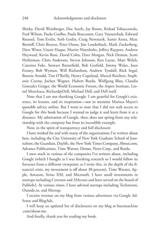 246                 Acknowledgments and disclosure

Shirky, David Weinberger, Doc Searls, Jay Rosen, Rishad Tobaccowala,
Fred Wilson, Paulo Coelho, Paula Bracconot, Gary Vaynerchuk, Edward
Roussel, Tom Evslin, Seth Godin, Craig Newmark, Samir Arora, Marc
Benioﬀ, Chris Bruzzo, Peter Osnos, Jim Louderback, Mark Zuckerberg,
Dave Winer, Umair Haque, Martin Nisenholtz, Jeﬀrey Rayport, Andrew
Heyward, Kevin Rose, David Cohn, Dave Morgan, Nick Denton, Scott
Heiferman, Chris Anderson, Steven Johnson, Ken Layne, Matt Welch,
Caterina Fake, Stewart Butterﬁeld, Bob Garﬁeld, Jimmy Wales, Joan
Feeney, Bob Wyman, Will Richardson, Andrew Tyndall, Rick Segal,
Bonnie Arnold, Tim O’Reilly, Henry Copeland, Marcel Reichert, Steph-
anie Czerny, Jochen Wegner, Hubert Burda, Wolfgang Blau, Claudia
Gonzalez Gisiger, the World Economic Forum, the Aspen Institute, Lio-
nel Menchaca, Richard@Dell, Michael Dell, and Dell itself.
   Note that I am not thanking Google. I am grateful for Google’s exis-
tence, its lessons, and its inspiration—not to mention Marissa Mayer’s
quotable advice online. But I want to note that I did not seek access to
Google for this book because I wanted to judge it and learn from it at a
distance. My admiration of Google, then, does not spring from any rela-
tionship with the company but from its incredible example.
   Now, in the spirit of transparency and full disclosure:
   I have worked for and with many of the organizations I’ve written about
here, including the City University of New York Graduate School of Jour-
nalism, the Guardian, Daylife, the New York Times Company, About.com,
Advance Publications, Time Warner, Denuo, News Corp., and Burda.
   I own stock in various of the companies I’ve written about, including
Google (which I bought as I was ﬁnishing research so I would follow its
fortunes from a diﬀerent viewpoint; as I write this, in the depth of the ﬁ-
nancial crisis, my investment is oﬀ about 30 percent), Time Warner, Ap-
ple, Amazon, Sirius XM, and Microsoft. I have small investments in
startups including Covestor and 33Across and have served on the board of
Publish2. At various times, I have advised startups including Technorati,
Outside.in, and Meetup.
   I receive revenue on my blog from various advertisers via Google Ad-
Sense and BlogAds.
   I will keep an updated list of disclosures on my blog at buzzmachine
.com/about-me.
   And ﬁnally, thank you for reading my book.
 