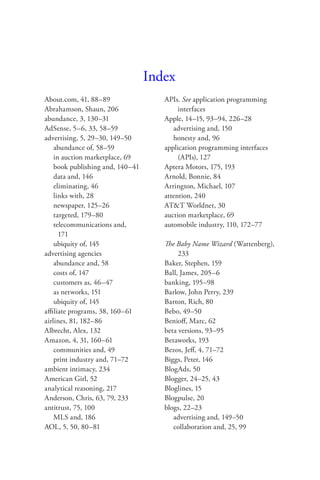 Index
About.com, 41, 88–89                 APIs. See application programming
Abrahamson, Shaun, 206                    interfaces
abundance, 3, 130–31                 Apple, 14–15, 93–94, 226–28
AdSense, 5–6, 33, 58–59                 advertising and, 150
advertising, 5, 29–30, 149–50           honesty and, 96
    abundance of, 58–59              application programming interfaces
    in auction marketplace, 69            (APIs), 127
    book publishing and, 140–41      Aptera Motors, 175, 193
    data and, 146                    Arnold, Bonnie, 84
    eliminating, 46                  Arrington, Michael, 107
    links with, 28                   attention, 240
    newspaper, 125–26                AT&T Worldnet, 30
    targeted, 179–80                 auction marketplace, 69
    telecommunications and,          automobile industry, 110, 172–77
      171
    ubiquity of, 145                 The Baby Name Wizard (Wattenberg),
advertising agencies                      233
    abundance and, 58                Baker, Stephen, 159
    costs of, 147                    Ball, James, 205–6
    customers as, 46–47              banking, 195–98
    as networks, 151                 Barlow, John Perry, 239
    ubiquity of, 145                 Barton, Rich, 80
aﬃliate programs, 38, 160–61         Bebo, 49–50
airlines, 81, 182–86                 Benioﬀ, Marc, 62
Albrecht, Alex, 132                  beta versions, 93–95
Amazon, 4, 31, 160–61                Betaworks, 193
    communities and, 49              Bezos, Jeﬀ, 4, 71–72
    print industry and, 71–72        Biggs, Peter, 146
ambient intimacy, 234                BlogAds, 50
American Girl, 52                    Blogger, 24–25, 43
analytical reasoning, 217            Bloglines, 15
Anderson, Chris, 63, 79, 233         Blogpulse, 20
antitrust, 75, 100                   blogs, 22–23
    MLS and, 186                        advertising and, 149–50
AOL, 5, 50, 80–81                       collaboration and, 25, 99
 