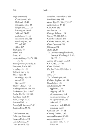248                            Index

blogs (continued)                 cash ﬂow, innovation v., 110
   Comcast and, 168               cashless society, 198
   Dell and, 12–19                censorship, 99–100, 219, 237
   interacting with, 23           centralization, 27–28
   lawyers and, 222–23            Cerf, Vint, 232
   listening to, 15–16            certiﬁcation, 214
   9/11 and, 24–25                Chicago Tribune, 124
   proﬁt from, 55–56              China, 99–100, 105–6
   restaurants and, 155           Chowhound.com, 155
   search engines, 20             Chrome browser, 140, 169
   VC and, 190                    CleverCommute, 188
   video, 157                     Clickable, 190
Blurb.com, 73                     clicks, 28, 66
BMW, 174                          The Cluetrain Manifesto (Locke,
Bono, 163                               Searls & Weinberger), 3, 82,
book publishing, 73–74, 104,            96–97, 149
     136–43                       c, mm, n hydrogen car, 175
Bowling Alone (Putnam), 50        CNN, 105, 134–35
Bracconot, Paula, 142             Coase, Ronald, 151
branding, 45, 149                 Coelho, Paulo, 121, 141–43,
Brilliant, Larry, 163                   240
Brin, Sergey, 85                  colas, 178
   on energy, 163–65              The Colbert Report, 96
   on evil, 99                    Colbert, Stephen, 96, 136
   Gore v., 217                   Cole, Jeﬀrey, 125
Bruzzo, Chris, 61–62              collaboration, 98–99
Bubblegeneration.com, 64              Apple and, 226
Buckmaster, Jim, 116–17               blogging and, 25
Burda, 29–30, 128, 180                with customers, 3–4
Burnham, Brad, 47                     entertainment and, 135
Bush, George W., 92                   with government, 219
BusinessWeek, 14                      links and, 27
Butterﬁeld, Stewart, 45, 89           newspapers and, 127–28
Buzzmachine, 55–56                    ownership v., 28
                                  Comcast, 107, 167–68
CafePress.com, 180                Comedy Central, 136
Calacanis, Jason, 60              commodiﬁcation, 67–68
Caravan Project, 140              communication, 217
Carlin, George, 70                    customers with, 16–17
Carr, Nicholas, 235                   direct, 25
 