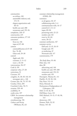 Index                                 249

communities                         customer relationship management
   on airlines, 183                      (CRM), 201
   automobile industry and,         customers
     173–74                            as ad agency, 46–47
   elegant organization and,           collaborating with, 3–4
     48–53                             communication with, 16–17
   health care and, 200                control of, 3, 11–12
   restaurants and, 155–56             input, 89–90
complaints, 236–37                     partnering with, 22–23
construction, 225                      retailers and, 161
consumer products, 177–81              trust in, 83–84
consumers                              worst, 20–22
   focus on, 146                    customer satisfaction, 167
   input of, 87–88                  customer service
content                                Dell and, 12–15, 18–19
   commodiﬁcation of, 67–68            Google and, 170
   free, 76–80                         as marketing, 47
   Glam and, 29–30                     Newmark and, 117
control                             customization, 179
   Apple and, 226
   customer, 3, 11–12               The Daily Show, 95–96
   trust v., 82–83                  Dale, Iain, 132
conversations, 96–97                data, 88
Cork’d, 159                            advertising and, 146
corporate value, 27–28                 health care and, 199–200
corrections, 91                        restaurants and, 153–54
Covestor, 197                          retailers and, 159
craigslist, 31, 38–39, 116–18       Davenport, Thomas H., 111
   newspaper ads v., 148            Daylife, 35, 39, 50, 126
Cramer, Jim, 36, 79, 157–58         Day, Peter, 113–14
Cranley, Chris, 205                 Dean, Howard, 51
Crawford, Colin, 70–71              Declaration of Independence of
creation, 239–40                         Cyberspace, 239
credibility, 91                     Dell, 12–19, 46, 50
credit crisis, 197                  Dell’Abate, Gary, 131
CRM. See customer relationship      Dell, Michael, 14–15, 17–18, 98,
     management                          113
crowdsourcing, 156                  democracy, 238
Culture and Society                 Denton, Nick, 55, 92
     (Williams, R.), 63             Denuo, 145–46
 