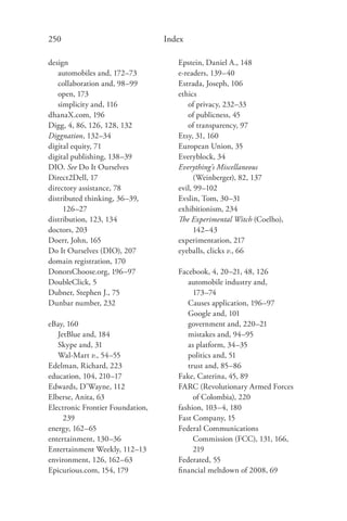 250                               Index

design                               Epstein, Daniel A., 148
   automobiles and, 172–73           e-readers, 139–40
   collaboration and, 98–99          Estrada, Joseph, 106
   open, 173                         ethics
   simplicity and, 116                  of privacy, 232–33
dhanaX.com, 196                         of publicness, 45
Digg, 4, 86, 126, 128, 132              of transparency, 97
Diggnation, 132–34                   Etsy, 31, 160
digital equity, 71                   European Union, 35
digital publishing, 138–39           Everyblock, 34
DIO. See Do It Ourselves             Everything’s Miscellaneous
Direct2Dell, 17                            (Weinberger), 82, 137
directory assistance, 78             evil, 99–102
distributed thinking, 36–39,         Evslin, Tom, 30–31
     126–27                          exhibitionism, 234
distribution, 123, 134               The Experimental Witch (Coelho),
doctors, 203                               142–43
Doerr, John, 165                     experimentation, 217
Do It Ourselves (DIO), 207           eyeballs, clicks v., 66
domain registration, 170
DonorsChoose.org, 196–97             Facebook, 4, 20–21, 48, 126
DoubleClick, 5                          automobile industry and,
Dubner, Stephen J., 75                    173–74
Dunbar number, 232                      Causes application, 196–97
                                        Google and, 101
eBay, 160                               government and, 220–21
   JetBlue and, 184                     mistakes and, 94–95
   Skype and, 31                        as platform, 34–35
   Wal-Mart v., 54–55                   politics and, 51
Edelman, Richard, 223                   trust and, 85–86
education, 104, 210–17               Fake, Caterina, 45, 89
Edwards, D’Wayne, 112                FARC (Revolutionary Armed Forces
Elberse, Anita, 63                        of Colombia), 220
Electronic Frontier Foundation,      fashion, 103–4, 180
     239                             Fast Company, 15
energy, 162–65                       Federal Communications
entertainment, 130–36                     Commission (FCC), 131, 166,
Entertainment Weekly, 112–13              219
environment, 126, 162–63             Federated, 55
Epicurious.com, 154, 179             ﬁnancial meltdown of 2008, 69
 