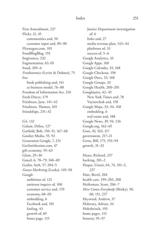 Index                               251

First Amendment, 237                       Justice Department investigation
Flickr, 21, 45                               of, 6
    communities and, 50                    links and, 27
    customer input and, 89–90              media revenue plan, 143–44
Flixwagon.com, 105                         platforms of, 33
FoodBlogBlog, 155                          success of, 5–6
forgiveness, 232                        Google Analytics, 33
fragmentation, 63, 65                   Google Apps, 168
fraud, 205–6                            Google Calendar, 33, 168
Freakonomics (Levitt & Dubner), 75      Google Checkout, 198
free                                    Google Docs, 33, 168
    book publishing and, 141            Google Groups, 33
    as business model, 76–80            Google Health, 200–201
Freedom of Information Act, 218         Googlejuice, 42–45
Fresh Direct, 179                          New York Times and, 78
Friedman, Jane, 141–42                     Vaynerchuk and, 158
Friedman, Thomas, 165                   Google Maps, 33–34, 168
friendships, 231–32                        embedding, 6
                                           real estate and, 188
G4, 132                                 Google News, 39, 94, 126
Galant, Debra, 127                      Google.org, 162–65
Garﬁeld, Bob, 150–51, 167–68            Gore, Al, 163, 217
Gawker Media, 55, 92                    government, 217–21
Generation Google, 7, 231               Gross, Bill, 175, 193–94
GetSatisfaction.com, 47                 growth, 31–32
gift economy, 59–63
Glam, 29–30                             Haass, Richard, 237
Gmail, 6, 78–79, 168–69                 hacking, 201–2
Godin, Seth, 57, 204–5                  Haque, Umair, 64, 74, 101–2,
Gonzo Marketing (Locke), 149–50              237
Google                                  Hatt, Bertil, 204
   ambitions of, 121                    health care, 199–203, 208
   antitrust inquiry of, 100            Heiferman, Scott, 206–7
   customer service and, 170            Here Comes Everybody (Shirky), 50,
   economy, 68–69                            60, 151, 237
   embedding, 6                         Heyward, Andrew, 37
   Facebook and, 101                    Holovaty, Adrian, 34
   fooling, 43                          Holtzbrinck, 193
   growth of, 69                        home pages, 115
   home page, 115                       honesty, 95–97
 