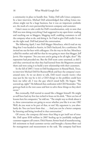 18                      What Would Google Do?

a community in place to handle that. Today, Dell sells Linux computers.
In a later interview, Michael Dell acknowledged that selling Linux ma-
chines might not be a huge business, but it was an important symbolic
act, the mark of a new partnership between company and customer.
    I don’t mean to take credit for Dell’s transformation, only to note that
Dell was now doing everything I had suggested in my open letter: reading
and reaching out to bloggers, blogging itself, enabling customers to tell
the company what to do, and doing it. So I had to give Dell credit: It was
on the right road. Dell had joined the conversation.
    The following April, I met Dell blogger Menchaca, who’d read on my
blog that I was headed to Austin, in Dell’s backyard, for a conference. He
invited me out for beer with colleagues. On the way to the bar, Menchaca
called his mother and told her that he was going to meet that blogger, Jeﬀ
Jarvis. Her response: “Are you sure you’re going to be all right, dear?” My
reputation had preceded me. But the Dell team came unarmed, as did I,
and they convinced me that they had learned from the blogstorm around
them and were using it to build a new relationship with their customers.
    In the fall of 2007, I went to Dell headquarters in Round Rock, Texas,
to interview Michael Dell for BusinessWeek and hear the company’s turn-
around story. As we sat down to talk, Dell wasn’t exactly warm—that
may just be the way he is (it’s a CEO thing) or the problem could have
been me (after all, I was the guy who’d raised hell). He began: “We
screwed up, right?” He followed that confession with CEO bromides: “You
gotta go back to the root cause and how to solve these things so they don’t
occur.”
    But eventually, Dell started to sound like a blogger himself. He might
as well have had my ﬁrst law etched in brass on his desk. “There are lots of
lessons here for companies,” he told me. “The simple way to think about it
is, these conversations are going to occur whether you like it or not. OK?
Well, do you want to be part of that, or not? My argument is, you abso-
lutely do. You can learn from that. . . . And you can be a better company
by listening and being involved in that conversation.”
    Of course, the company did more than blog to get itself out of trou-
ble. Dell spent $150 million in 2007 beeﬁng up its justiﬁably maligned
customer-support call centers. Dick Hunter, former head of manufacturing,
left retirement to head customer service and brought a factory-ﬂoor zeal
for management and measurement to the task. The company had been
 