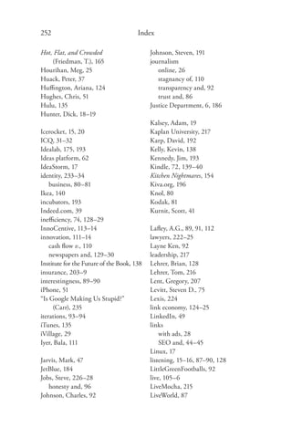 252                                    Index

Hot, Flat, and Crowded                      Johnson, Steven, 191
    (Friedman, T.), 165                     journalism
Hourihan, Meg, 25                              online, 26
Huack, Peter, 37                               stagnancy of, 110
Huﬃngton, Ariana, 124                          transparency and, 92
Hughes, Chris, 51                              trust and, 86
Hulu, 135                                   Justice Department, 6, 186
Hunter, Dick, 18–19
                                            Kalsey, Adam, 19
Icerocket, 15, 20                           Kaplan University, 217
ICQ, 31–32                                  Karp, David, 192
Idealab, 175, 193                           Kelly, Kevin, 138
Ideas platform, 62                          Kennedy, Jim, 193
IdeaStorm, 17                               Kindle, 72, 139–40
identity, 233–34                            Kitchen Nightmares, 154
    business, 80–81                         Kiva.org, 196
Ikea, 140                                   Knol, 80
incubators, 193                             Kodak, 81
Indeed.com, 39                              Kurnit, Scott, 41
ineﬃciency, 74, 128–29
InnoCentive, 113–14                         Laﬂey, A.G., 89, 91, 112
innovation, 111–14                          lawyers, 222–25
    cash ﬂow v., 110                        Layne Ken, 92
    newspapers and, 129–30                  leadership, 217
Institute for the Future of the Book, 138   Lehrer, Brian, 128
insurance, 203–9                            Lehrer, Tom, 216
interestingness, 89–90                      Lent, Gregory, 207
iPhone, 51                                  Levitt, Steven D., 75
“Is Google Making Us Stupid?”               Lexis, 224
     (Carr), 235                            link economy, 124–25
iterations, 93–94                           LinkedIn, 49
iTunes, 135                                 links
iVillage, 29                                    with ads, 28
Iyer, Bala, 111                                 SEO and, 44–45
                                            Linux, 17
Jarvis, Mark, 47                            listening, 15–16, 87–90, 128
JetBlue, 184                                LittleGreenFootballs, 92
Jobs, Steve, 226–28                         live, 105–6
   honesty and, 96                          LiveMocha, 215
Johnson, Charles, 92                        LiveWorld, 87
 