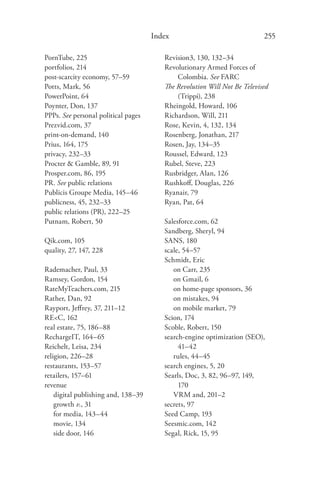 Index                                255

PornTube, 225                           Revision3, 130, 132–34
portfolios, 214                         Revolutionary Armed Forces of
post-scarcity economy, 57–59                Colombia. See FARC
Potts, Mark, 56                         The Revolution Will Not Be Televised
PowerPoint, 64                              (Trippi), 238
Poynter, Don, 137                       Rheingold, Howard, 106
PPPs. See personal political pages      Richardson, Will, 211
Prezvid.com, 37                         Rose, Kevin, 4, 132, 134
print-on-demand, 140                    Rosenberg, Jonathan, 217
Prius, 164, 175                         Rosen, Jay, 134–35
privacy, 232–33                         Roussel, Edward, 123
Procter & Gamble, 89, 91                Rubel, Steve, 223
Prosper.com, 86, 195                    Rusbridger, Alan, 126
PR. See public relations                Rushkoﬀ, Douglas, 226
Publicis Groupe Media, 145–46           Ryanair, 79
publicness, 45, 232–33                  Ryan, Pat, 64
public relations (PR), 222–25
Putnam, Robert, 50                      Salesforce.com, 62
                                        Sandberg, Sheryl, 94
Qik.com, 105                            SANS, 180
quality, 27, 147, 228                   scale, 54–57
                                        Schmidt, Eric
Rademacher, Paul, 33                       on Carr, 235
Ramsey, Gordon, 154                        on Gmail, 6
RateMyTeachers.com, 215                    on home-page sponsors, 36
Rather, Dan, 92                            on mistakes, 94
Rayport, Jeﬀrey, 37, 211–12                on mobile market, 79
RE<C, 162                               Scion, 174
real estate, 75, 186–88                 Scoble, Robert, 150
RechargeIT, 164–65                      search-engine optimization (SEO),
Reichelt, Leisa, 234                         41–42
religion, 226–28                           rules, 44–45
restaurants, 153–57                     search engines, 5, 20
retailers, 157–61                       Searls, Doc, 3, 82, 96–97, 149,
revenue                                      170
    digital publishing and, 138–39         VRM and, 201–2
    growth v., 31                       secrets, 97
    for media, 143–44                   Seed Camp, 193
    movie, 134                          Seesmic.com, 142
    side door, 146                      Segal, Rick, 15, 95
 