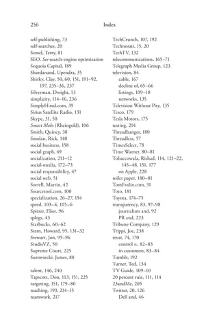 256                               Index

self-publishing, 73                   TechCrunch, 107, 192
self-searches, 20                     Technorati, 15, 20
Semel, Terry, 81                      TechTV, 132
SEO. See search-engine optimization   telecommunications, 165–71
Sequoia Capital, 189                  Telegraph Media Group, 123
Shardanand, Upendra, 35               television, 84
Shirky, Clay, 50, 60, 151, 191–92,        cable, 167
      197, 235–36, 237                    decline of, 65–66
Silverman, Dwight, 13                     listings, 109–10
simplicity, 114–16, 236                   networks, 135
SimplyHired.com, 39                   Television Without Pity, 135
Sirius Satellite Radio, 131           Tesco, 179
Skype, 31, 50                         Tesla Motors, 175
Smart Mobs (Rheingold), 106           testing, 214
Smith, Quincy, 38                     Threadbanger, 180
Smolan, Rick, 140                     Threadless, 57
social business, 158                  TimesSelect, 78
social graph, 49                      Time Warner, 80–81
socialization, 211–12                 Tobaccowala, Rishad, 114, 121–22,
social-media, 172–73                        145–48, 151, 177
social responsibility, 47                 on Apple, 228
social web, 51                        toilet paper, 180–81
Sorrell, Martin, 42                   TomEvslin.com, 31
Sourcetool.com, 100                   Toto, 181
specialization, 26–27, 154            Toyota, 174–75
speed, 103–4, 105–6                   transparency, 83, 97–98
Spitzer, Eliot, 96                        journalism and, 92
splogs, 43                                PR and, 223
Starbucks, 60–62                      Tribune Company, 129
Stern, Howard, 95, 131–32             Trippi, Joe, 238
Stewart, Jon, 95–96                   trust, 74, 170
StudieVZ, 50                              control v., 82–83
Supreme Court, 225                        in customers, 83–84
Surowiecki, James, 88                 Tumblr, 192
                                      Turner, Ted, 134
talent, 146, 240                      TV Guide, 109–10
Tapscott, Don, 113, 151, 225          20 percent rule, 111, 114
targeting, 151, 179–80                23andMe, 205
teaching, 193, 214–15                 Twitter, 20, 126
teamwork, 217                             Dell and, 46
 