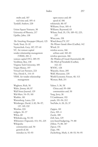 Index                               257

  mobs and, 107                              open-source and, 60
  real time and, 105–6                       speed of, 106
Tyndall, Andrew, 220                      wikitorials, 86–87
                                          Williams, Evan, 105–6
Union Square Ventures, 30                 Williams, Raymond, 63
University of Phoenix, 217                Wilson, Fred, 35, 176, 189–92, 225,
Updike, John, 138                              237
                                          Wine.com, 158
The Vanishing Newspaper (Meyer), 125      WineLibrary.TV, 157
Vardi, Yossi, 31–32                       The Winner Stands Alone (Coelho), 142
Vaynerchuk, Gary, 107, 157–61             Wired, 33
VC. See venture capital                   wireless access, 166
vendor relationship management               airlines and, 182–83
     (VRM), 201–2                         wireless spectrum, 166
venture capital (VC), 189–95              The Wisdom of Crowds (Surowiecki), 88
Vershbow, Ben, 138                        The Witch of Portobello (Coelho),
Virginia Tech University, 105                  142–43
Virgin Money, 197                         WNYC, 128
Virtual Law Partners, 223                 Wojcicki, Anne, 205
Vise, David A., 114–15                    Wolf, Maryanne, 235
VRM. See vendor relationship              World Economic Forum, 48, 113
     management                           Wyman, Bob, 211

Waghorn, Rick, 56                         Yahoo, 5, 36, 58
Wales, Jimmy, 60, 87                         China and, 99–100
Wall Street Journal, 129                     communities and, 50
Wal-Mart, 54–55, 101                      Yang, Jerry, 36
Washlet, 181                              Y Combinator, 193
Wattenberg, Laura, 233                    youth, 191–94, 212
Weinberger, David, 3, 82, 96–97,          YouTube, 6, 20, 33, 37
    137, 149, 232
Westlaw, 224                              Zappos, 161
widgets, 36–37                            Zara, 103–4
Wikia, 60                                 Zazzle, 180
Wikileaks.org, 92–93                      Zell, Sam, 129
Wikinomics (Tapscott), 113, 151, 225      zero-based budgeting, 79–80
Wikipedia                                 Zillow, 75, 80, 187
   communities and, 50                    Zipcar, 176
   growth of, 66                          Zopa, 196
   mistakes in, 92–93                     Zuckerberg, Mark, 4, 48–53, 94–95
 
