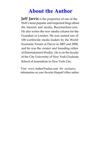 About the Author
Jeff Jarvis is the proprietor of one of the
Web’s most popular and respected blogs about
the internet and media, Buzzmachine.com.
He also writes the new media column for the
Guardian in London. He was named one of
100 worldwide media leaders by the World
Economic Forum at Davos in 2007 and 2008,
and he was the creator and founding editor
of Entertainment Weekly. He is on the faculty
of the City University of New York Graduate
School of Journalism in New York City.

Visit www.AuthorTracker.com for exclusive
information on your favorite HarperCollins author.
 
