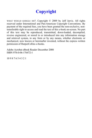 Copyright
WHAT WOULD GOOGLE DO?.          Copyright © 2009 by Jeff Jarvis. All rights
reserved under International and Pan-American Copyright Conventions. By
payment of the required fees, you have been granted the non-exclusive, non-
transferable right to access and read the text of this e-book on-screen. No part
of this text may be reproduced, transmitted, down-loaded, decompiled,
reverse engineered, or stored in or introduced into any information storage
and retrieval system, in any form or by any means, whether electronic or
mechanical, now known or hereinafter invented, without the express written
permission of HarperCollins e-books.

Adobe Acrobat eBook Reader December 2008
ISBN 978-0-06-176472-1

10 9 8 7 6 5 4 3 2 1
 