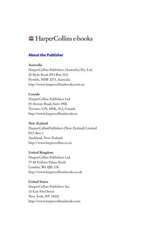 About the Publisher

Australia
HarperCollins Publishers (Australia) Pty. Ltd.
25 Ryde Road (PO Box 321)
Pymble, NSW 2073, Australia
http://www.harpercollinsebooks.com.au

Canada
HarperCollins Publishers Ltd.
55 Avenue Road, Suite 2900
Toronto, ON, M5R, 3L2, Canada
http://www.harpercollinsebooks.ca


New Zealand
HarperCollinsPublishers (New Zealand) Limited
P.O. Box 1
Auckland, New Zealand
http://www.harpercollins.co.nz


United Kingdom
HarperCollins Publishers Ltd.
77-85 Fulham Palace Road
London, W6 8JB, UK
http://www.harpercollinsebooks.co.uk


United States
HarperCollins Publishers Inc.
10 East 53rd Street
New York, NY 10022
http://www.harpercollinsebooks.com
 