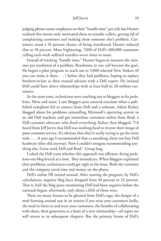 Jeff Jarvis                               19

judging phone-center employees on their “handle time” per call, but Hunter
realized this metric only motivated them to transfer callers, getting rid of
complaining customers and making them someone else’s problem. Cus-
tomers stood a 45 percent chance of being transferred; Hunter reduced
that to 18 percent. More frightening, 7,000 of Dell’s 400,000 customers
calling each week suﬀered transfers seven times or more.
   Instead of tracking “handle time,” Hunter began to measure the min-
utes per resolution of a problem. Resolution in one call became the goal.
He began a pilot program to reach out to 5,000 selected New Yorkers (if
you can make it there . . . ) before they had problems, hoping to replace
brothers-in-law as their trusted advisers with a Dell expert. He insisted
Dell could have direct relationships with at least half its 20 million cus-
tomers.
   At the same time, technicians were reaching out to bloggers to ﬁx prob-
lems. More and more, I saw bloggers post amazed reactions when a pub-
lished complaint led to contact from Dell and a solution. Adam Kalsey
blogged about his problems reinstalling Microsoft’s operating system in
an old Dell machine and got immediate comment online from Brad, a
Dell customer advocate, who ﬁxed everything. Kalsey then blogged: “I’d
heard from Jeﬀ Jarvis that Dell was working hard to reverse their image of
poor customer service. It’s obvious that they’re really trying to go the extra
mile. . . . A year ago I recommended that a consulting client not buy Dell
hardware (they did anyway). Now I couldn’t imagine recommending any-
thing else. Great work Dell and Brad.” Group hug.
   I asked the Dell team whether this approach was eﬃcient, ﬁxing prob-
lems one blog kvetch at a time. They insisted yes. When bloggers explained
their problems, technicians could get right to the issue. Both the customer
and the company saved time and money on the phone.
   Dell’s online PR turned around. After starting the program, by Dell’s
calculations, negative blog buzz dropped from 49 percent to 22 percent.
That is, half the blog posts mentioning Dell had been negative before the
outreach began; afterwards, only about a ﬁfth of them were.
   There are many lessons to be gleaned from Dell’s saga: the danger of a
mob forming around you in an instant if you treat your customers badly,
the need to listen to and trust your customers, the beneﬁts of collaborating
with them, their generosity as a basis of a new relationship—all topics we
will return to in subsequent chapters. But the primary lesson of Dell’s
 