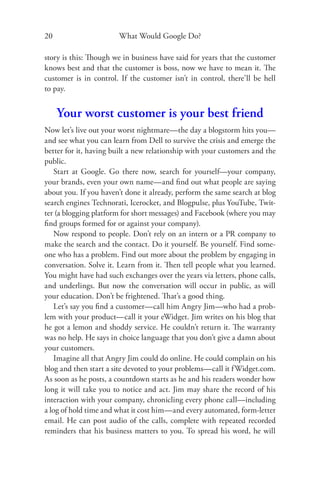 20                     What Would Google Do?

story is this: Though we in business have said for years that the customer
knows best and that the customer is boss, now we have to mean it. The
customer is in control. If the customer isn’t in control, there’ll be hell
to pay.


     Your worst customer is your best friend
Now let’s live out your worst nightmare—the day a blogstorm hits you—
and see what you can learn from Dell to survive the crisis and emerge the
better for it, having built a new relationship with your customers and the
public.
    Start at Google. Go there now, search for yourself—your company,
your brands, even your own name—and ﬁnd out what people are saying
about you. If you haven’t done it already, perform the same search at blog
search engines Technorati, Icerocket, and Blogpulse, plus YouTube, Twit-
ter (a blogging platform for short messages) and Facebook (where you may
ﬁnd groups formed for or against your company).
    Now respond to people. Don’t rely on an intern or a PR company to
make the search and the contact. Do it yourself. Be yourself. Find some-
one who has a problem. Find out more about the problem by engaging in
conversation. Solve it. Learn from it. Then tell people what you learned.
You might have had such exchanges over the years via letters, phone calls,
and underlings. But now the conversation will occur in public, as will
your education. Don’t be frightened. That’s a good thing.
    Let’s say you ﬁnd a customer—call him Angry Jim—who had a prob-
lem with your product—call it your eWidget. Jim writes on his blog that
he got a lemon and shoddy service. He couldn’t return it. The warranty
was no help. He says in choice language that you don’t give a damn about
your customers.
    Imagine all that Angry Jim could do online. He could complain on his
blog and then start a site devoted to your problems—call it f Widget.com.
As soon as he posts, a countdown starts as he and his readers wonder how
long it will take you to notice and act. Jim may share the record of his
interaction with your company, chronicling every phone call—including
a log of hold time and what it cost him—and every automated, form-letter
email. He can post audio of the calls, complete with repeated recorded
reminders that his business matters to you. To spread his word, he will
 