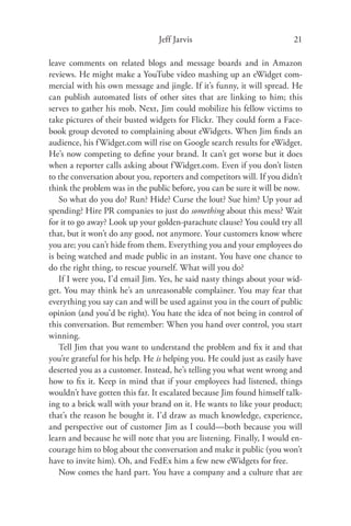 Jeff Jarvis                              21

leave comments on related blogs and message boards and in Amazon
reviews. He might make a YouTube video mashing up an eWidget com-
mercial with his own message and jingle. If it’s funny, it will spread. He
can publish automated lists of other sites that are linking to him; this
serves to gather his mob. Next, Jim could mobilize his fellow victims to
take pictures of their busted widgets for Flickr. They could form a Face-
book group devoted to complaining about eWidgets. When Jim ﬁnds an
audience, his f Widget.com will rise on Google search results for eWidget.
He’s now competing to deﬁne your brand. It can’t get worse but it does
when a reporter calls asking about f Widget.com. Even if you don’t listen
to the conversation about you, reporters and competitors will. If you didn’t
think the problem was in the public before, you can be sure it will be now.
   So what do you do? Run? Hide? Curse the lout? Sue him? Up your ad
spending? Hire PR companies to just do something about this mess? Wait
for it to go away? Look up your golden-parachute clause? You could try all
that, but it won’t do any good, not anymore. Your customers know where
you are; you can’t hide from them. Everything you and your employees do
is being watched and made public in an instant. You have one chance to
do the right thing, to rescue yourself. What will you do?
   If I were you, I’d email Jim. Yes, he said nasty things about your wid-
get. You may think he’s an unreasonable complainer. You may fear that
everything you say can and will be used against you in the court of public
opinion (and you’d be right). You hate the idea of not being in control of
this conversation. But remember: When you hand over control, you start
winning.
   Tell Jim that you want to understand the problem and ﬁx it and that
you’re grateful for his help. He is helping you. He could just as easily have
deserted you as a customer. Instead, he’s telling you what went wrong and
how to ﬁx it. Keep in mind that if your employees had listened, things
wouldn’t have gotten this far. It escalated because Jim found himself talk-
ing to a brick wall with your brand on it. He wants to like your product;
that’s the reason he bought it. I’d draw as much knowledge, experience,
and perspective out of customer Jim as I could—both because you will
learn and because he will note that you are listening. Finally, I would en-
courage him to blog about the conversation and make it public (you won’t
have to invite him). Oh, and FedEx him a few new eWidgets for free.
   Now comes the hard part. You have a company and a culture that are
 