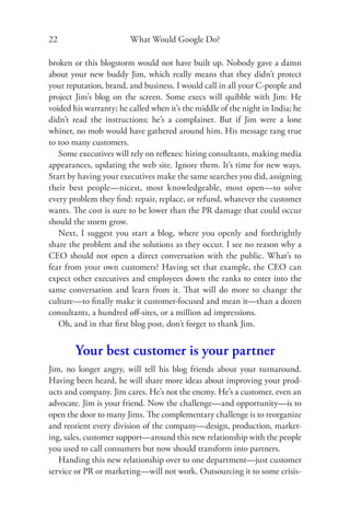 22                      What Would Google Do?

broken or this blogstorm would not have built up. Nobody gave a damn
about your new buddy Jim, which really means that they didn’t protect
your reputation, brand, and business. I would call in all your C-people and
project Jim’s blog on the screen. Some execs will quibble with Jim: He
voided his warranty; he called when it’s the middle of the night in India; he
didn’t read the instructions; he’s a complainer. But if Jim were a lone
whiner, no mob would have gathered around him. His message rang true
to too many customers.
   Some executives will rely on reﬂexes: hiring consultants, making media
appearances, updating the web site. Ignore them. It’s time for new ways.
Start by having your executives make the same searches you did, assigning
their best people—nicest, most knowledgeable, most open—to solve
every problem they ﬁnd: repair, replace, or refund, whatever the customer
wants. The cost is sure to be lower than the PR damage that could occur
should the storm grow.
   Next, I suggest you start a blog, where you openly and forthrightly
share the problem and the solutions as they occur. I see no reason why a
CEO should not open a direct conversation with the public. What’s to
fear from your own customers? Having set that example, the CEO can
expect other executives and employees down the ranks to enter into the
same conversation and learn from it. That will do more to change the
culture—to ﬁnally make it customer-focused and mean it—than a dozen
consultants, a hundred oﬀ-sites, or a million ad impressions.
   Oh, and in that ﬁrst blog post, don’t forget to thank Jim.


        Your best customer is your partner
Jim, no longer angry, will tell his blog friends about your turnaround.
Having been heard, he will share more ideas about improving your prod-
ucts and company. Jim cares. He’s not the enemy. He’s a customer, even an
advocate. Jim is your friend. Now the challenge—and opportunity—is to
open the door to many Jims. The complementary challenge is to reorganize
and reorient every division of the company—design, production, market-
ing, sales, customer support—around this new relationship with the people
you used to call consumers but now should transform into partners.
   Handing this new relationship over to one department—just customer
service or PR or marketing—will not work. Outsourcing it to some crisis-
 