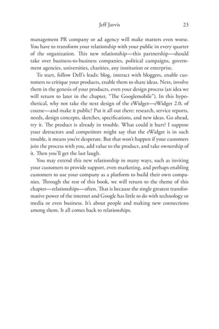 Jeff Jarvis                              23

management PR company or ad agency will make matters even worse.
You have to transform your relationship with your public in every quarter
of the organization. This new relationship—this partnership—should
take over business-to-business companies, political campaigns, govern-
ment agencies, universities, charities, any institution or enterprise.
    To start, follow Dell’s leads: blog, interact with bloggers, enable cus-
tomers to critique your products, enable them to share ideas. Next, involve
them in the genesis of your products, even your design process (an idea we
will return to later in the chapter, “The Googlemobile”). In this hypo-
thetical, why not take the next design of the eWidget—eWidget 2.0, of
course—and make it public? Put it all out there: research, service reports,
needs, design concepts, sketches, speciﬁcations, and new ideas. Go ahead,
try it. The product is already in trouble. What could it hurt? I suppose
your detractors and competitors might say that the eWidget is in such
trouble, it means you’re desperate. But that won’t happen if your customers
join the process with you, add value to the product, and take ownership of
it. Then you’ll get the last laugh.
    You may extend this new relationship in many ways, such as inviting
your customers to provide support, even marketing, and perhaps enabling
customers to use your company as a platform to build their own compa-
nies. Through the rest of this book, we will return to the theme of this
chapter—relationships—often. That is because the single greatest transfor-
mative power of the internet and Google has little to do with technology or
media or even business. It’s about people and making new connections
among them. It all comes back to relationships.
 