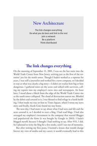 New Architecture
                      The link changes everything
                 Do what you do best and link to the rest
                             Join a network
                              Be a platform
                            Think distributed




             The link changes everything
On the morning of September 11, 2001, I was on the last train into the
World Trade Center from New Jersey, arriving just as the ﬁrst of the ter-
rorists’ jets hit the north tower. Though I hadn’t worked as a reporter for
years, I was still a journalist and worked for a news company, so I decided
to stay at what was clearly a big story—I didn’t yet realize how big or how
dangerous. I gathered notes on the scene and talked with survivors, call-
ing my reports into my employer’s news sites and newspapers. An hour
later, I stood about a block from the edge of the World Trade Center site
as the south tower collapsed. The cloud of destruction outran me. Blinded
by the debris and covered in it, I was blessed to ﬁnd refuge in a bank build-
ing. I then made my way on foot to Times Square, where I wrote my news
story and ﬁnally, thank God, found my way home.
   The next day, I had more to say about what I had seen and felt and the
news around it, so I decided to start a blog. I had read blogs. I had also
arranged my employer’s investment in the company that started Blogger
and popularized the form (it was bought by Google in 2003). I hadn’t
blogged myself, because I thought I had nothing to say. After 9/11, I did.
So I planned to write the blog for a few weeks, until I ran out of memories.
   But after writing my ﬁrst posts, I learned a lesson that would change
forever my view of media and my career; it would eventually lead to this
 