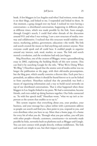 Jeff Jarvis                             25

book. A few bloggers in Los Angeles read what I had written, wrote about
it on their blogs, and linked to me. I responded and linked to them. At
that moment, a gong clanged over my head. I realized we were having a
conversation—a distributed conversation, happening in diﬀerent places
at diﬀerent times, which was made possible by the link. Soon enough,
through Google’s search, I could ﬁnd other threads of the discussion
around 9/11 and what I was writing. I saw a new structure of media: two-
way and collaborative. I realized that this structure would redeﬁne com-
merce, marketing, politics, government, education—the world. The link
and search created the means to ﬁnd anything and connect anyone. Now
everyone could speak and all could hear. It enabled people to organize
around any interest, task, need, market, or cause. The link and search
started a revolution, and the revolution had only just begun.
    Meg Hourihan, one of the creators of Blogger, wrote a groundbreaking
essay in 2002, explaining the building blocks of this new system. (You
can ﬁnd it by searching Google for the title, “What We’re Doing When
We Blog.”) Hourihan argued that the atomic unit of media online was no
longer the publication or the page, with their old-media presumptions,
but the blog post, which usually contains a discrete idea. Each post has a
permalink, an address where it should be found forever so it can be linked
to from anywhere. Hourihan realized that the permalink was both a
means of organizing information and a way to build social networks on
top of our distributed conversations. That is what happened when those
bloggers in Los Angeles linked to my posts. We had a conversation, became
friends, and even ended up doing business together. Our links connected
us. “As with free speech itself,” Hourihan wrote, “what we say isn’t as im-
portant as the system that enables us to say it.”
    This system requires that everything about you, your product, your
business, and your message has a place online with a permanent address
so people can search and ﬁnd you, then point to you, respond to you, and
even distribute what you have to say. More than a home page, it’s a home
for every bit of what you do. Through what you put online, you will join
with other people—friends, customers, constituents—in networks made
possible by links, networks built on platforms such as Blogger and Google.
You can now connect with people directly, without middlemen. The link
and search are simple to use, but their impact is profound.
 