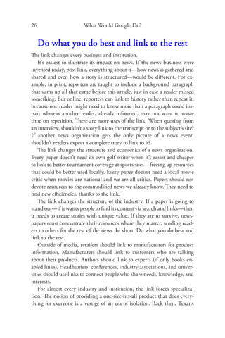 26                       What Would Google Do?


     Do what you do best and link to the rest
The link changes every business and institution.
    It’s easiest to illustrate its impact on news. If the news business were
invented today, post-link, everything about it—how news is gathered and
shared and even how a story is structured—would be diﬀerent. For ex-
ample, in print, reporters are taught to include a background paragraph
that sums up all that came before this article, just in case a reader missed
something. But online, reporters can link to history rather than repeat it,
because one reader might need to know more than a paragraph could im-
part whereas another reader, already informed, may not want to waste
time on repetition. There are more uses of the link. When quoting from
an interview, shouldn’t a story link to the transcript or to the subject’s site?
If another news organization gets the only picture of a news event,
shouldn’t readers expect a complete story to link to it?
    The link changes the structure and economics of a news organization.
Every paper doesn’t need its own golf writer when it’s easier and cheaper
to link to better tournament coverage at sports sites—freeing up resources
that could be better used locally. Every paper doesn’t need a local movie
critic when movies are national and we are all critics. Papers should not
devote resources to the commodiﬁed news we already know. They need to
ﬁnd new eﬃciencies, thanks to the link.
    The link changes the structure of the industry. If a paper is going to
stand out—if it wants people to ﬁnd its content via search and links—then
it needs to create stories with unique value. If they are to survive, news-
papers must concentrate their resources where they matter, sending read-
ers to others for the rest of the news. In short: Do what you do best and
link to the rest.
    Outside of media, retailers should link to manufacturers for product
information. Manufacturers should link to customers who are talking
about their products. Authors should link to experts (if only books en-
abled links). Headhunters, conferences, industry associations, and univer-
sities should use links to connect people who share needs, knowledge, and
interests.
    For almost every industry and institution, the link forces specializa-
tion. The notion of providing a one-size-ﬁts-all product that does every-
thing for everyone is a vestige of an era of isolation. Back then, Texans
 