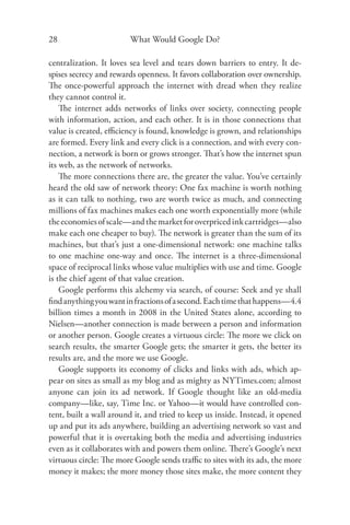 28                      What Would Google Do?

centralization. It loves sea level and tears down barriers to entry. It de-
spises secrecy and rewards openness. It favors collaboration over ownership.
The once-powerful approach the internet with dread when they realize
they cannot control it.
    The internet adds networks of links over society, connecting people
with information, action, and each other. It is in those connections that
value is created, eﬃciency is found, knowledge is grown, and relationships
are formed. Every link and every click is a connection, and with every con-
nection, a network is born or grows stronger. That’s how the internet spun
its web, as the network of networks.
    The more connections there are, the greater the value. You’ve certainly
heard the old saw of network theory: One fax machine is worth nothing
as it can talk to nothing, two are worth twice as much, and connecting
millions of fax machines makes each one worth exponentially more (while
the economies of scale—and the market for overpriced ink cartridges—also
make each one cheaper to buy). The network is greater than the sum of its
machines, but that’s just a one-dimensional network: one machine talks
to one machine one-way and once. The internet is a three-dimensional
space of reciprocal links whose value multiplies with use and time. Google
is the chief agent of that value creation.
    Google performs this alchemy via search, of course: Seek and ye shall
ﬁnd anything you want in fractions of a second. Each time that happens—4.4
billion times a month in 2008 in the United States alone, according to
Nielsen—another connection is made between a person and information
or another person. Google creates a virtuous circle: The more we click on
search results, the smarter Google gets; the smarter it gets, the better its
results are, and the more we use Google.
    Google supports its economy of clicks and links with ads, which ap-
pear on sites as small as my blog and as mighty as NYTimes.com; almost
anyone can join its ad network. If Google thought like an old-media
company—like, say, Time Inc. or Yahoo—it would have controlled con-
tent, built a wall around it, and tried to keep us inside. Instead, it opened
up and put its ads anywhere, building an advertising network so vast and
powerful that it is overtaking both the media and advertising industries
even as it collaborates with and powers them online. There’s Google’s next
virtuous circle: The more Google sends traﬃc to sites with its ads, the more
money it makes; the more money those sites make, the more content they
 