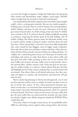 Jeff Jarvis                               29

can create for Google to organize. Google also helps those sites by giving
them content and functionality: maps, widgets, search pages, YouTube
videos. Google feeds the network to make the network grow.
    I am surprised that old media companies have not tried to copy Google’s
model—that is, creating open networks. But one new media company is
building such a network. Glam is a web of women’s sites covering fashion,
health, celebrity, and more. In only two years, Glam grew to be the big-
gest women’s brand online. As of this writing, it has more than 43 million
users a month in the U.S. and more than 81 million worldwide according
to comScore, surpassing the former queen of the hill, iVillage, with 18
million. iVillage, like Yahoo, operates under the old-media model: create
or control content, market to bring in readers, and show them ads until
they leave. Glam instead built a network of more than 600 independent
sites, some created by lone bloggers, some by bigger media companies.
Glam sells ads on those sites and shares revenue with them. Glam also rep-
licates the best of the network’s content at Glam.com, selling ads there—at
a higher rate—and sharing that revenue, too. Glam gives its member sites
technology and content to make them better. It gives them traﬃc and
they give each other traﬃc, pointing to sister sites in the network. The
more traﬃc each site gets, the more traﬃc it has to send around—that is
the network eﬀect, another virtuous circle. Glam also gives its sites pres-
tige, for unlike Google, it is selective. Glam’s editors ﬁnd sites they like
and highlight the best of the content, making Glam a curated content and
ad network. That allows Glam to tell skittish advertisers that their mes-
sages will appear in a quality, safe environment, and advertisers will pay
more for that.
    There’s another big advantage to Glam’s network approach: cost. It need
not hire expensive staﬀ to create its wealth of content nor does it have to
pay to license that content. At ﬁrst, Glam guaranteed minimum pay-
ments to some sites—an investment that amounted to paying for content
to get started—but it later eliminated those guarantees. Now it is a network
of mutual beneﬁt: The better content its sites create, the more traﬃc they
get; the more traﬃc they can send around the network, the more Glam
can sell ads at higher rates. Media companies should ask, WWGD? What
would Glam do?
    To be clear: Glam’s no Google, at least not yet. It’s not proﬁtable and in
2008 was still taking venture capital—from, among others, the German
 