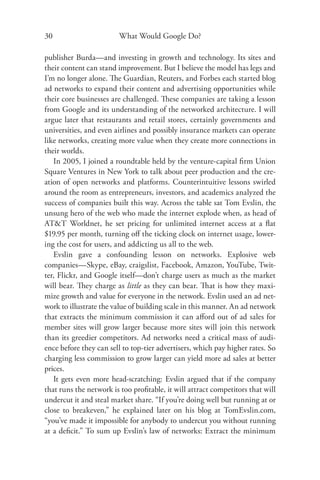 30                      What Would Google Do?

publisher Burda—and investing in growth and technology. Its sites and
their content can stand improvement. But I believe the model has legs and
I’m no longer alone. The Guardian, Reuters, and Forbes each started blog
ad networks to expand their content and advertising opportunities while
their core businesses are challenged. These companies are taking a lesson
from Google and its understanding of the networked architecture. I will
argue later that restaurants and retail stores, certainly governments and
universities, and even airlines and possibly insurance markets can operate
like networks, creating more value when they create more connections in
their worlds.
   In 2005, I joined a roundtable held by the venture-capital ﬁrm Union
Square Ventures in New York to talk about peer production and the cre-
ation of open networks and platforms. Counterintuitive lessons swirled
around the room as entrepreneurs, investors, and academics analyzed the
success of companies built this way. Across the table sat Tom Evslin, the
unsung hero of the web who made the internet explode when, as head of
AT&T Worldnet, he set pricing for unlimited internet access at a ﬂat
$19.95 per month, turning oﬀ the ticking clock on internet usage, lower-
ing the cost for users, and addicting us all to the web.
   Evslin gave a confounding lesson on networks. Explosive web
companies—Skype, eBay, craigslist, Facebook, Amazon, YouTube, Twit-
ter, Flickr, and Google itself—don’t charge users as much as the market
will bear. They charge as little as they can bear. That is how they maxi-
mize growth and value for everyone in the network. Evslin used an ad net-
work to illustrate the value of building scale in this manner. An ad network
that extracts the minimum commission it can aﬀord out of ad sales for
member sites will grow larger because more sites will join this network
than its greedier competitors. Ad networks need a critical mass of audi-
ence before they can sell to top-tier advertisers, which pay higher rates. So
charging less commission to grow larger can yield more ad sales at better
prices.
   It gets even more head-scratching: Evslin argued that if the company
that runs the network is too proﬁtable, it will attract competitors that will
undercut it and steal market share. “If you’re doing well but running at or
close to breakeven,” he explained later on his blog at TomEvslin.com,
“you’ve made it impossible for anybody to undercut you without running
at a deﬁcit.” To sum up Evslin’s law of networks: Extract the minimum
 