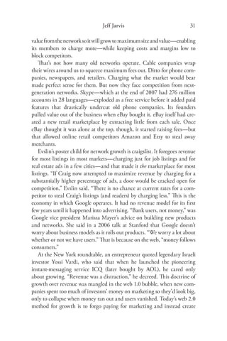 Jeff Jarvis                               31

value from the network so it will grow to maximum size and value—enabling
its members to charge more—while keeping costs and margins low to
block competitors.
    That’s not how many old networks operate. Cable companies wrap
their wires around us to squeeze maximum fees out. Ditto for phone com-
panies, newspapers, and retailers. Charging what the market would bear
made perfect sense for them. But now they face competition from next-
generation networks. Skype—which at the end of 2007 had 276 million
accounts in 28 languages—exploded as a free service before it added paid
features that drastically undercut old phone companies. Its founders
pulled value out of the business when eBay bought it. eBay itself had cre-
ated a new retail marketplace by extracting little from each sale. Once
eBay thought it was alone at the top, though, it started raising fees—but
that allowed online retail competitors Amazon and Etsy to steal away
merchants.
    Evslin’s poster child for network growth is craigslist. It foregoes revenue
for most listings in most markets—charging just for job listings and for
real estate ads in a few cities—and that made it the marketplace for most
listings. “If Craig now attempted to maximize revenue by charging for a
substantially higher percentage of ads, a door would be cracked open for
competition,” Evslin said. “There is no chance at current rates for a com-
petitor to steal Craig’s listings (and readers) by charging less.” This is the
economy in which Google operates. It had no revenue model for its ﬁrst
few years until it happened into advertising. “Bank users, not money,” was
Google vice president Marissa Mayer’s advice on building new products
and networks. She said in a 2006 talk at Stanford that Google doesn’t
worry about business models as it rolls out products. “We worry a lot about
whether or not we have users.” That is because on the web, “money follows
consumers.”
    At the New York roundtable, an entrepreneur quoted legendary Israeli
investor Yossi Vardi, who said that when he launched the pioneering
instant-messaging service ICQ (later bought by AOL), he cared only
about growing. “Revenue was a distraction,” he decreed. This doctrine of
growth over revenue was mangled in the web 1.0 bubble, when new com-
panies spent too much of investors’ money on marketing so they’d look big,
only to collapse when money ran out and users vanished. Today’s web 2.0
method for growth is to forgo paying for marketing and instead create
 
