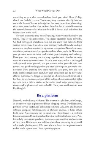 32                      What Would Google Do?

something so great that users distribute it—it goes viral. Once it’s big,
then it can ﬁnd the revenue. That money may not come directly from us-
ers in the form of fees or subscriptions but may come from advertising,
ticket sales, merchandise sales, or from the value that is created from what
the network learns—data than can be sold. I discuss such side doors for
revenue later in the book.
   Network economics may be confounding, but networks themselves are
simple. They are just connections. You already operate in many networks.
Go ﬁnd the biggest whiteboard you can and draw your networks from
various perspectives: First draw your company with all its relationships:
customers, suppliers, marketers, regulators, competitors. Now draw a net-
work from your customers’ perspective and see where you ﬁt in. Next draw
your personal network inside and outside your company and industry.
Draw your own company not as a boxy organizational chart but as a net-
work with its many connections. In each, note where value is exchanged
and captured (when you sell, you get revenue; when you talk with cus-
tomers, you gain knowledge; when you meet counterparts, you make con-
nections). Now examine how these networks can grow, how you can
make more connections in each, how each connection can be more valu-
able for everyone. No longer see yourself as a box with one line up and a
few lines down. Instead, put yourself in a cloud of connections that lights
up each time a link is made, so the entire cloud keeps getting bigger,
denser, and brighter—and more valuable. Then your world starts to look
like Google’s.


                          Be a platform
Networks are built atop platforms. The internet is a platform, as is Google,
as are services such as photo site Flickr, blogging service WordPress.com,
payment service PayPal, self-publishing company Lulu.com, and business
software company Salesforce.com. A platform enables. It helps others
build value. Any company can be a platform. Home Depot is a platform
for contractors and Continental Airlines is a platform for book tours. Plat-
forms help users create products, businesses, communities, and networks
of their own. If it is open and collaborative, those users may in turn add
value to the platforms—as IBM does when it shares the improvements it
makes in the open-source Linux operating system.
 