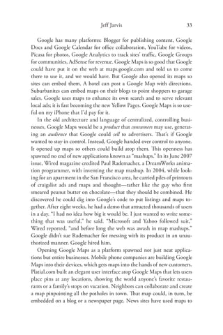 Jeff Jarvis                              33

    Google has many platforms: Blogger for publishing content, Google
Docs and Google Calendar for oﬃce collaboration, YouTube for videos,
Picasa for photos, Google Analytics to track sites’ traﬃc, Google Groups
for communities, AdSense for revenue. Google Maps is so good that Google
could have put it on the web at maps.google.com and told us to come
there to use it, and we would have. But Google also opened its maps so
sites can embed them. A hotel can post a Google Map with directions.
Suburbanites can embed maps on their blogs to point shoppers to garage
sales. Google uses maps to enhance its own search and to serve relevant
local ads; it is fast becoming the new Yellow Pages. Google Maps is so use-
ful on my iPhone that I’d pay for it.
    In the old architecture and language of centralized, controlling busi-
nesses, Google Maps would be a product that consumers may use, generat-
ing an audience that Google could sell to advertisers. That’s if Google
wanted to stay in control. Instead, Google handed over control to anyone.
It opened up maps so others could build atop them. This openness has
spawned no end of new applications known as “mashups.” In its June 2007
issue, Wired magazine credited Paul Rademacher, a DreamWorks anima-
tion programmer, with inventing the map mashup. In 2004, while look-
ing for an apartment in the San Francisco area, he carried piles of printouts
of craigslist ads and maps and thought—rather like the guy who ﬁrst
smeared peanut butter on chocolate—that they should be combined. He
discovered he could dig into Google’s code to put listings and maps to-
gether. After eight weeks, he had a demo that attracted thousands of users
in a day. “I had no idea how big it would be. I just wanted to write some-
thing that was useful,” he said. “Microsoft and Yahoo followed suit,”
Wired reported, “and before long the web was awash in map mashups.”
Google didn’t sue Rademacher for messing with its product in an unau-
thorized manner. Google hired him.
    Opening Google Maps as a platform spawned not just neat applica-
tions but entire businesses. Mobile phone companies are building Google
Maps into their devices, which gets maps into the hands of new customers.
Platial.com built an elegant user interface atop Google Maps that lets users
place pins at any locations, showing the world anyone’s favorite restau-
rants or a family’s stops on vacation. Neighbors can collaborate and create
a map pinpointing all the potholes in town. That map could, in turn, be
embedded on a blog or a newspaper page. News sites have used maps to
 
