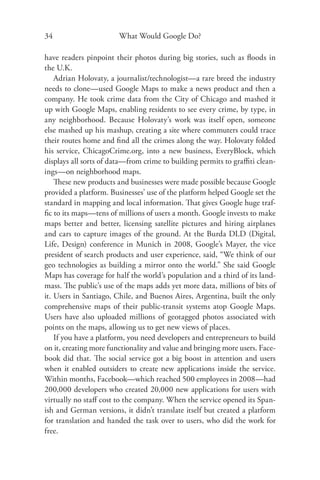 34                      What Would Google Do?

have readers pinpoint their photos during big stories, such as ﬂoods in
the U.K.
    Adrian Holovaty, a journalist/technologist—a rare breed the industry
needs to clone—used Google Maps to make a news product and then a
company. He took crime data from the City of Chicago and mashed it
up with Google Maps, enabling residents to see every crime, by type, in
any neighborhood. Because Holovaty’s work was itself open, someone
else mashed up his mashup, creating a site where commuters could trace
their routes home and ﬁnd all the crimes along the way. Holovaty folded
his service, ChicagoCrime.org, into a new business, EveryBlock, which
displays all sorts of data—from crime to building permits to graﬃti clean-
ings—on neighborhood maps.
    These new products and businesses were made possible because Google
provided a platform. Businesses’ use of the platform helped Google set the
standard in mapping and local information. That gives Google huge traf-
ﬁc to its maps—tens of millions of users a month. Google invests to make
maps better and better, licensing satellite pictures and hiring airplanes
and cars to capture images of the ground. At the Burda DLD (Digital,
Life, Design) conference in Munich in 2008, Google’s Mayer, the vice
president of search products and user experience, said, “We think of our
geo technologies as building a mirror onto the world.” She said Google
Maps has coverage for half the world’s population and a third of its land-
mass. The public’s use of the maps adds yet more data, millions of bits of
it. Users in Santiago, Chile, and Buenos Aires, Argentina, built the only
comprehensive maps of their public-transit systems atop Google Maps.
Users have also uploaded millions of geotagged photos associated with
points on the maps, allowing us to get new views of places.
    If you have a platform, you need developers and entrepreneurs to build
on it, creating more functionality and value and bringing more users. Face-
book did that. The social service got a big boost in attention and users
when it enabled outsiders to create new applications inside the service.
Within months, Facebook—which reached 500 employees in 2008—had
200,000 developers who created 20,000 new applications for users with
virtually no staﬀ cost to the company. When the service opened its Span-
ish and German versions, it didn’t translate itself but created a platform
for translation and handed the task over to users, who did the work for
free.
 