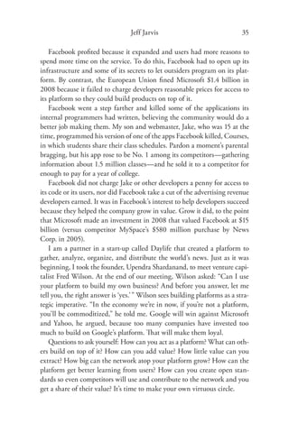 Jeff Jarvis                                35

    Facebook proﬁted because it expanded and users had more reasons to
spend more time on the service. To do this, Facebook had to open up its
infrastructure and some of its secrets to let outsiders program on its plat-
form. By contrast, the European Union ﬁned Microsoft $1.4 billion in
2008 because it failed to charge developers reasonable prices for access to
its platform so they could build products on top of it.
    Facebook went a step farther and killed some of the applications its
internal programmers had written, believing the community would do a
better job making them. My son and webmaster, Jake, who was 15 at the
time, programmed his version of one of the apps Facebook killed, Courses,
in which students share their class schedules. Pardon a moment’s parental
bragging, but his app rose to be No. 1 among its competitors—gathering
information about 1.5 million classes—and he sold it to a competitor for
enough to pay for a year of college.
    Facebook did not charge Jake or other developers a penny for access to
its code or its users, nor did Facebook take a cut of the advertising revenue
developers earned. It was in Facebook’s interest to help developers succeed
because they helped the company grow in value. Grow it did, to the point
that Microsoft made an investment in 2008 that valued Facebook at $15
billion (versus competitor MySpace’s $580 million purchase by News
Corp. in 2005).
    I am a partner in a start-up called Daylife that created a platform to
gather, analyze, organize, and distribute the world’s news. Just as it was
beginning, I took the founder, Upendra Shardanand, to meet venture capi-
talist Fred Wilson. At the end of our meeting, Wilson asked: “Can I use
your platform to build my own business? And before you answer, let me
tell you, the right answer is ‘yes.’ ” Wilson sees building platforms as a stra-
tegic imperative. “In the economy we’re in now, if you’re not a platform,
you’ll be commoditized,” he told me. Google will win against Microsoft
and Yahoo, he argued, because too many companies have invested too
much to build on Google’s platform. That will make them loyal.
    Questions to ask yourself: How can you act as a platform? What can oth-
ers build on top of it? How can you add value? How little value can you
extract? How big can the network atop your platform grow? How can the
platform get better learning from users? How can you create open stan-
dards so even competitors will use and contribute to the network and you
get a share of their value? It’s time to make your own virtuous circle.
 