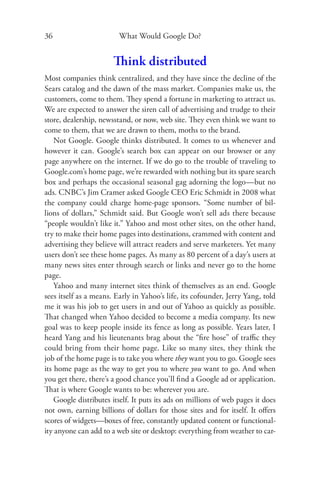 36                       What Would Google Do?


                       Think distributed
Most companies think centralized, and they have since the decline of the
Sears catalog and the dawn of the mass market. Companies make us, the
customers, come to them. They spend a fortune in marketing to attract us.
We are expected to answer the siren call of advertising and trudge to their
store, dealership, newsstand, or now, web site. They even think we want to
come to them, that we are drawn to them, moths to the brand.
    Not Google. Google thinks distributed. It comes to us whenever and
however it can. Google’s search box can appear on our browser or any
page anywhere on the internet. If we do go to the trouble of traveling to
Google.com’s home page, we’re rewarded with nothing but its spare search
box and perhaps the occasional seasonal gag adorning the logo—but no
ads. CNBC’s Jim Cramer asked Google CEO Eric Schmidt in 2008 what
the company could charge home-page sponsors. “Some number of bil-
lions of dollars,” Schmidt said. But Google won’t sell ads there because
“people wouldn’t like it.” Yahoo and most other sites, on the other hand,
try to make their home pages into destinations, crammed with content and
advertising they believe will attract readers and serve marketers. Yet many
users don’t see these home pages. As many as 80 percent of a day’s users at
many news sites enter through search or links and never go to the home
page.
    Yahoo and many internet sites think of themselves as an end. Google
sees itself as a means. Early in Yahoo’s life, its cofounder, Jerry Yang, told
me it was his job to get users in and out of Yahoo as quickly as possible.
That changed when Yahoo decided to become a media company. Its new
goal was to keep people inside its fence as long as possible. Years later, I
heard Yang and his lieutenants brag about the “ﬁre hose” of traﬃc they
could bring from their home page. Like so many sites, they think the
job of the home page is to take you where they want you to go. Google sees
its home page as the way to get you to where you want to go. And when
you get there, there’s a good chance you’ll ﬁnd a Google ad or application.
That is where Google wants to be: wherever you are.
    Google distributes itself. It puts its ads on millions of web pages it does
not own, earning billions of dollars for those sites and for itself. It oﬀers
scores of widgets—boxes of free, constantly updated content or functional-
ity anyone can add to a web site or desktop: everything from weather to car-
 