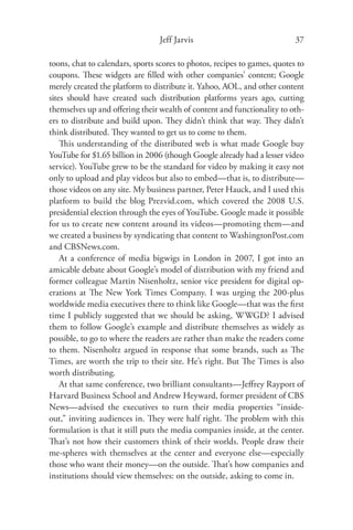 Jeff Jarvis                               37

toons, chat to calendars, sports scores to photos, recipes to games, quotes to
coupons. These widgets are ﬁlled with other companies’ content; Google
merely created the platform to distribute it. Yahoo, AOL, and other content
sites should have created such distribution platforms years ago, cutting
themselves up and oﬀering their wealth of content and functionality to oth-
ers to distribute and build upon. They didn’t think that way. They didn’t
think distributed. They wanted to get us to come to them.
    This understanding of the distributed web is what made Google buy
YouTube for $1.65 billion in 2006 (though Google already had a lesser video
service). YouTube grew to be the standard for video by making it easy not
only to upload and play videos but also to embed—that is, to distribute—
those videos on any site. My business partner, Peter Hauck, and I used this
platform to build the blog Prezvid.com, which covered the 2008 U.S.
presidential election through the eyes of YouTube. Google made it possible
for us to create new content around its videos—promoting them—and
we created a business by syndicating that content to WashingtonPost.com
and CBSNews.com.
    At a conference of media bigwigs in London in 2007, I got into an
amicable debate about Google’s model of distribution with my friend and
former colleague Martin Nisenholtz, senior vice president for digital op-
erations at The New York Times Company. I was urging the 200-plus
worldwide media executives there to think like Google—that was the ﬁrst
time I publicly suggested that we should be asking, WWGD? I advised
them to follow Google’s example and distribute themselves as widely as
possible, to go to where the readers are rather than make the readers come
to them. Nisenholtz argued in response that some brands, such as The
Times, are worth the trip to their site. He’s right. But The Times is also
worth distributing.
    At that same conference, two brilliant consultants—Jeﬀrey Rayport of
Harvard Business School and Andrew Heyward, former president of CBS
News—advised the executives to turn their media properties “inside-
out,” inviting audiences in. They were half right. The problem with this
formulation is that it still puts the media companies inside, at the center.
That’s not how their customers think of their worlds. People draw their
me-spheres with themselves at the center and everyone else—especially
those who want their money—on the outside. That’s how companies and
institutions should view themselves: on the outside, asking to come in.
 