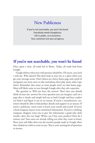 New Publicness
               If you’re not searchable, you won’t be found
                       Everybody needs Googlejuice
                        Life is public, so is business
                    Your customers are your ad agency




If you’re not searchable, you won’t be found
Once upon a time, all roads led to Rome. Today, all roads lead from
Google.
   Google deﬁnes what your web presence should be. Of course, you need
a web site. Who doesn’t? But don’t look at your site as a place where you
get your message across. Don’t obsess on a fancy home page and a path of
navigation you want users to take (and please don’t play music when I get
there). Remember that many or most people won’t see that home page.
Most will likely come to you through Google after they ask a question.
   The question is: Will you have the answer? That’s how you should
think of your site: answers for every question you can imagine, each on a
page that is clearly and simply laid out so both Google and busy readers
can ﬁnd it and ﬁgure it out in an instant. If you’re a manufacturer, cus-
tomers should be able to ﬁnd product details and support in an instant. If
you’re a politician, voters want to know your stands and record. If you’re
a food company, buyers want nutritional information. If you’re a clothing
company, shoppers want you to give the information a good sales clerk
would—does this run large? Where can I buy your product? How do I
contact you? Your users are already telling you what they want to know.
Have your web folks show you the searches people made in Google when
they clicked on a link to come to you. That is your starting list of questions
to answer.
 