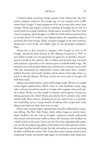 Jeff Jarvis                              41

    I learned about watching Google queries from About.com, the ﬁrst
media company made for the Google age. A vast majority of its traﬃc
comes from Google. A large proportion of its ad revenue also comes from
Google. About.com might as well be a division of Google, but it’s not. It’s
merely built on Google’s platform. About.com is owned by The New York
Times Company, which bought it in 2005 for $410 million (and hired me
to consult there). I’ll confess I was dubious about the acquisition when it
occurred, but I was wrong. Today, as papers struggle in the new economy,
About.com is one of the rare bright spots in any newspaper company’s
P&L.
    About.com at ﬁrst wanted to compete with Google or even to be
Google. Started by Scott Kurnit as The Mining Company in 1997—a
year before Google was incorporated—its goal was to provide a human-
powered guide to the internet. But as Yahoo also learned, that was hard
and expensive, especially as the internet grew so unfathomably large. The
company was rechristened About.com and became a content service with
700 sites maintained by independent writers and more than a million
helpful, focused, and usually timeless articles about niche topics from car
repair to thyroid disease. All these articles are structured so Google will
ﬁnd them easily.
    About.com works hard to make itself Google-ready. Writers are taught
search-engine optimization (SEO)—how to craft headlines, leads, page
titles, and text around keywords so Google will recognize what each arti-
cle is about. Writers are also taught to monitor search queries. If users are
asking questions for which About.com doesn’t have answers, they write
articles with those answers. Keeping an eye on search terms is a preemp-
tive readership survey, except instead of asking what people have read,
About.com ﬁnds out what they want to read.
    About.com’s search-engine-optimization wizardry inﬁltrated its corpo-
rate sibling, The New York Times, where editors began to rewrite news-
paper headlines for the web so Google’s computers would understand
them better and send more traﬃc to them. (For instance, the headline on
a book review in the print Times may be clever but indecipherable unless
you see the accompanying photo of the book cover and captions; online,
the proper headline should include the title and author so anyone searching
on either will ﬁnd the review.) The Times also creates content aimed in part
at pleasing Google: permanent topic pages on newsmakers and companies,
 