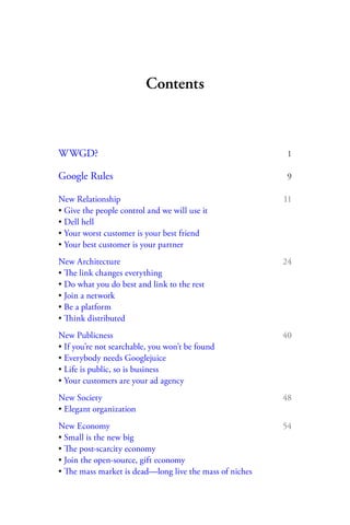 Contents



WWGD?                                                     1

Google Rules                                              9

New Relationship                                         11
• Give the people control and we will use it
• Dell hell
• Your worst customer is your best friend
• Your best customer is your partner
New Architecture                                         24
• The link changes everything
• Do what you do best and link to the rest
• Join a network
• Be a platform
• Think distributed
New Publicness                                           40
• If you’re not searchable, you won’t be found
• Everybody needs Googlejuice
• Life is public, so is business
• Your customers are your ad agency
New Society                                              48
• Elegant organization
New Economy                                              54
• Small is the new big
• The post-scarcity economy
• Join the open-source, gift economy
• The mass market is dead—long live the mass of niches
 
