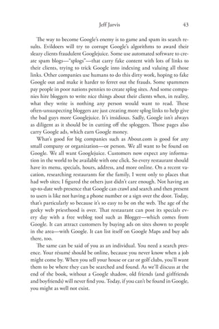 Jeff Jarvis                              43

   The way to become Google’s enemy is to game and spam its search re-
sults. Evildoers will try to corrupt Google’s algorithms to award their
sleazy clients fraudulent Googlejuice. Some use automated software to cre-
ate spam blogs—“splogs”—that carry fake content with lots of links to
their clients, trying to trick Google into indexing and valuing all those
links. Other companies use humans to do this dirty work, hoping to fake
Google out and make it harder to ferret out the frauds. Some spammers
pay people in poor nations pennies to create splog sites. And some compa-
nies hire bloggers to write nice things about their clients when, in reality,
what they write is nothing any person would want to read. These
often-unsuspecting bloggers are just creating more splog links to help give
the bad guys more Googlejuice. It’s insidious. Sadly, Google isn’t always
as diligent as it should be in cutting oﬀ the sploggers. Those pages also
carry Google ads, which earn Google money.
   What’s good for big companies such as About.com is good for any
small company or organization—or person. We all want to be found on
Google. We all want Googlejuice. Customers now expect any informa-
tion in the world to be available with one click. So every restaurant should
have its menu, specials, hours, address, and more online. On a recent va-
cation, researching restaurants for the family, I went only to places that
had web sites; I ﬁgured the others just didn’t care enough. Not having an
up-to-date web presence that Google can crawl and search and then present
to users is like not having a phone number or a sign over the door. Today,
that’s particularly so because it’s so easy to be on the web. The age of the
geeky web priesthood is over. That restaurant can post its specials ev-
ery day with a free weblog tool such as Blogger—which comes from
Google. It can attract customers by buying ads on sites shown to people
in the area—with Google. It can list itself on Google Maps and buy ads
there, too.
   The same can be said of you as an individual. You need a search pres-
ence. Your résumé should be online, because you never know when a job
might come by. When you sell your house or car or golf clubs, you’ll want
them to be where they can be searched and found. As we’ll discuss at the
end of the book, without a Google shadow, old friends (and girlfriends
and boyfriends) will never ﬁnd you. Today, if you can’t be found in Google,
you might as well not exist.
 