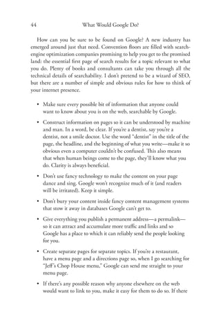 44                        What Would Google Do?

   How can you be sure to be found on Google? A new industry has
emerged around just that need. Convention ﬂoors are ﬁlled with search-
engine optimization companies promising to help you get to the promised
land: the essential ﬁrst page of search results for a topic relevant to what
you do. Plenty of books and consultants can take you through all the
technical details of searchability. I don’t pretend to be a wizard of SEO,
but there are a number of simple and obvious rules for how to think of
your internet presence.

     • Make sure every possible bit of information that anyone could
       want to know about you is on the web, searchable by Google.
     • Construct information on pages so it can be understood by machine
       and man. In a word, be clear. If you’re a dentist, say you’re a
       dentist, not a smile doctor. Use the word “dentist” in the title of the
       page, the headline, and the beginning of what you write—make it so
       obvious even a computer couldn’t be confused. This also means
       that when human beings come to the page, they’ll know what you
       do. Clarity is always beneﬁcial.
     • Don’t use fancy technology to make the content on your page
       dance and sing. Google won’t recognize much of it (and readers
       will be irritated). Keep it simple.
     • Don’t bury your content inside fancy content management systems
       that stow it away in databases Google can’t get to.
     • Give everything you publish a permanent address—a permalink—
       so it can attract and accumulate more traﬃc and links and so
       Google has a place to which it can reliably send the people looking
       for you.
     • Create separate pages for separate topics. If you’re a restaurant,
       have a menu page and a directions page so, when I go searching for
       “Jeﬀ ’s Chop House menu,” Google can send me straight to your
       menu page.
     • If there’s any possible reason why anyone elsewhere on the web
       would want to link to you, make it easy for them to do so. If there
 