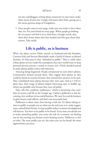 Jeff Jarvis                                45

      are sites and bloggers writing about restaurants in your town, make
      them aware of your site. Google will notice their links, giving you a
      few more precious drops of Googlejuice.

   • Once people come to your page, make sure you make it clear where
     they are: Put your brand on every page. When people go looking
     for an answer and ﬁnd it via a click from a Google search, they
     often don’t know where they have landed and who gave them their
     answer. Take credit.


               Life is public, so is business
When the photo service Flickr started, its husband-and-wife founders,
Caterina Fake and Stewart Butterﬁeld, made a fateful if almost accidental
decision. As Fake puts it, they “defaulted to public.” That is, while other
online photo services made the assumption that users would want to keep
personal pictures private—stands to reason, no?—Flickr decided instead
to make photos public unless told otherwise.
   Amazing things happened. People commented on each other’s photos.
Communities formed around them. They tagged their photos so they
could be found in searches because they wanted their pictures to be seen.
They contributed more photos because they were seen. And as I will ex-
plain later, their usage of photos helped interesting ones to bubble up,
which was possible only because they were all public.
   Fake calls this condition “publicness,” which is becoming a key attri-
bute of society and life in the Google age. I believe publicness is also be-
coming a key attribute of successful business. We now live and do business
in glass houses (and oﬃces), and that’s not necessarily bad.
   Publicness is about more than having a web site. It’s about taking ac-
tions in public so people can see what you do and react to it, make sugges-
tions, and tell their friends. Living in public today is a matter of enlightened
self-interest. You have to be public to be found. Every time you decide not
to make something public, you create the risk of a customer not ﬁnding
you or not trusting you because you’re keeping secrets. Publicness is also
an ethic. The more public you are, the easier you can be found, the more
opportunities you have.
 