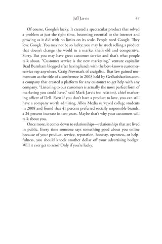 Jeff Jarvis                            47

   Of course, Google’s lucky. It created a spectacular product that solved
a problem at just the right time, becoming essential to the internet and
growing as it did with no limits on its scale. People need Google. They
love Google. You may not be so lucky; you may be stuck selling a product
that doesn’t change the world in a market that’s old and competitive.
Sorry. But you may have great customer service and that’s what people
talk about. “Customer service is the new marketing,” venture capitalist
Brad Burnham blogged after having lunch with the best-known customer-
service rep anywhere, Craig Newmark of craigslist. That law gained mo-
mentum as the title of a conference in 2008 held by GetSatisfaction.com,
a company that created a platform for any customer to get help with any
company. “Listening to our customers is actually the most perfect form of
marketing you could have,” said Mark Jarvis (no relation), chief market-
ing oﬃcer of Dell. Even if you don’t have a product to love, you can still
have a company worth admiring. Alloy Media surveyed college students
in 2008 and found that 41 percent preferred socially responsible brands,
a 24 percent increase in two years. Maybe that’s why your customers will
talk about you.
   Once more, it comes down to relationships—relationships that are lived
in public. Every time someone says something good about you online
because of your product, service, reputation, honesty, openness, or help-
fulness, you should knock another dollar oﬀ your advertising budget.
Will it ever get to zero? Only if you’re lucky.
 