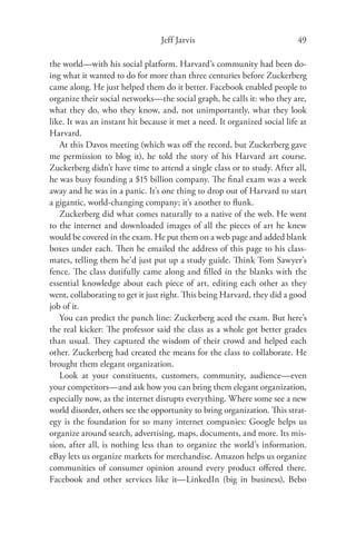 Jeff Jarvis                               49

the world—with his social platform. Harvard’s community had been do-
ing what it wanted to do for more than three centuries before Zuckerberg
came along. He just helped them do it better. Facebook enabled people to
organize their social networks—the social graph, he calls it: who they are,
what they do, who they know, and, not unimportantly, what they look
like. It was an instant hit because it met a need. It organized social life at
Harvard.
   At this Davos meeting (which was oﬀ the record, but Zuckerberg gave
me permission to blog it), he told the story of his Harvard art course.
Zuckerberg didn’t have time to attend a single class or to study. After all,
he was busy founding a $15 billion company. The ﬁnal exam was a week
away and he was in a panic. It’s one thing to drop out of Harvard to start
a gigantic, world-changing company; it’s another to ﬂunk.
   Zuckerberg did what comes naturally to a native of the web. He went
to the internet and downloaded images of all the pieces of art he knew
would be covered in the exam. He put them on a web page and added blank
boxes under each. Then he emailed the address of this page to his class-
mates, telling them he’d just put up a study guide. Think Tom Sawyer’s
fence. The class dutifully came along and ﬁlled in the blanks with the
essential knowledge about each piece of art, editing each other as they
went, collaborating to get it just right. This being Harvard, they did a good
job of it.
   You can predict the punch line: Zuckerberg aced the exam. But here’s
the real kicker: The professor said the class as a whole got better grades
than usual. They captured the wisdom of their crowd and helped each
other. Zuckerberg had created the means for the class to collaborate. He
brought them elegant organization.
   Look at your constituents, customers, community, audience—even
your competitors—and ask how you can bring them elegant organization,
especially now, as the internet disrupts everything. Where some see a new
world disorder, others see the opportunity to bring organization. This strat-
egy is the foundation for so many internet companies: Google helps us
organize around search, advertising, maps, documents, and more. Its mis-
sion, after all, is nothing less than to organize the world’s information.
eBay lets us organize markets for merchandise. Amazon helps us organize
communities of consumer opinion around every product oﬀered there.
Facebook and other services like it—LinkedIn (big in business), Bebo
 
