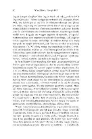 50                      What Would Google Do?

(big in Europe), Google’s Orkut (big in Brazil and India), and StudieVZ
(big in Germany)—help us to organize our friends and colleagues. Skype,
AOL, and Yahoo give us the tools to collaborate through chat, phone,
and video, organizing our communication. Flickr lets us organize our
photos and also communities of interest around them. del.icio.us does the
same for our bookmarks and web recommendations. Daylife organizes the
world’s news. BlogAds lets bloggers organize ad networks. Wikipedia’s
platform enables us to organize our collective knowledge. Dell’s support
forums organize customers’ knowledge. The internet brings us so many
new paths to people, information, and functionality that we need help
making sense of it. We’ve long needed help organizing ourselves. Govern-
ment and media did that for us. Then internet portals and online media
followed their centralized worldview. But the next generation of organiza-
tional enterprises—the Facebooks, Flickrs, and Wikipedias—don’t orga-
nize us. They are platforms that help us to organize ourselves.
   In his book Here Comes Everybody, New York University professor Clay
Shirky argues that self-organization is a key to understanding the inter-
net’s impact on society. We can now organize without organizations. That
is his law. Shirky studied the early years of Meetup, a New York company
that uses internet tools to enable groups of people to get together in per-
son. Its founder, Scott Heiferman, was inspired by Robert Putnam’s book
Bowling Alone, which argues that our communities are unraveling as we
become more disconnected. Heiferman wanted to ﬁx that by enabling
groups to come together. “Use the internet to get oﬀ the internet,” Meet-
up’s home page urges. Where others saw disorder, Heiferman saw oppor-
tunity. In Shirky’s examination of Meetup’s ﬁrst year, he learned that the
groups that organized were not what you’d expect. The most popular?
Not soccer moms or football fans or knitting circles but witches. Yes,
witches. With reﬂection, this makes sense. Witches have so few ways to or-
ganize covens or coﬀee klatches. Meetup helped them do that.
   When I ran newspaper sites, I tried to provide organization for commu-
nities with forum discussions and web-page tools, but I made the mistake
of acting like a portal or media gateway: I decided what those communi-
ties were—parents, residents of a county, cooks. I thought I knew. If in-
stead I had provided an open platform, who knows how many witches
would have gathered in New Jersey? The key to oﬀering elegant organiza-
tion to individuals or groups—the key to all platforms—is to enable oth-
 