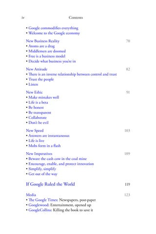 iv                               Contents

     • Google commodiﬁes everything
     • Welcome to the Google economy
     New Business Reality                                            70
     • Atoms are a drag
     • Middlemen are doomed
     • Free is a business model
     • Decide what business you’re in
     New Attitude                                                   82
     • There is an inverse relationship between control and trust
     • Trust the people
     • Listen

     New Ethic                                                       91
     • Make mistakes well
     • Life is a beta
     • Be honest
     • Be transparent
     • Collaborate
     • Don’t be evil

     New Speed                                                      103
     • Answers are instantaneous
     • Life is live
     • Mobs form in a ﬂash
     New Imperatives                                                109
     • Beware the cash cow in the coal mine
     • Encourage, enable, and protect innovation
     • Simplify, simplify
     • Get out of the way

     If Google Ruled the World                                      119

     Media                                                          123
     • The Google Times: Newspapers, post-paper
     • Googlewood: Entertainment, opened up
     • GoogleCollins: Killing the book to save it
 