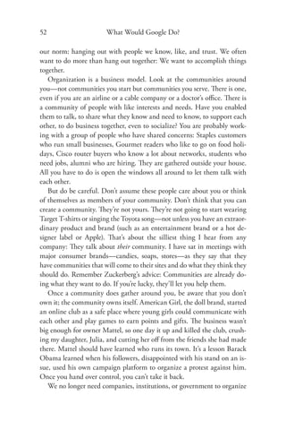 52                     What Would Google Do?

our norm: hanging out with people we know, like, and trust. We often
want to do more than hang out together: We want to accomplish things
together.
   Organization is a business model. Look at the communities around
you—not communities you start but communities you serve. There is one,
even if you are an airline or a cable company or a doctor’s oﬃce. There is
a community of people with like interests and needs. Have you enabled
them to talk, to share what they know and need to know, to support each
other, to do business together, even to socialize? You are probably work-
ing with a group of people who have shared concerns: Staples customers
who run small businesses, Gourmet readers who like to go on food holi-
days, Cisco router buyers who know a lot about networks, students who
need jobs, alumni who are hiring. They are gathered outside your house.
All you have to do is open the windows all around to let them talk with
each other.
   But do be careful. Don’t assume these people care about you or think
of themselves as members of your community. Don’t think that you can
create a community. They’re not yours. They’re not going to start wearing
Target T-shirts or singing the Toyota song—not unless you have an extraor-
dinary product and brand (such as an entertainment brand or a hot de-
signer label or Apple). That’s about the silliest thing I hear from any
company: They talk about their community. I have sat in meetings with
major consumer brands—candies, soaps, stores—as they say that they
have communities that will come to their sites and do what they think they
should do. Remember Zuckerberg’s advice: Communities are already do-
ing what they want to do. If you’re lucky, they’ll let you help them.
   Once a community does gather around you, be aware that you don’t
own it; the community owns itself. American Girl, the doll brand, started
an online club as a safe place where young girls could communicate with
each other and play games to earn points and gifts. The business wasn’t
big enough for owner Mattel, so one day it up and killed the club, crush-
ing my daughter, Julia, and cutting her oﬀ from the friends she had made
there. Mattel should have learned who runs its town. It’s a lesson Barack
Obama learned when his followers, disappointed with his stand on an is-
sue, used his own campaign platform to organize a protest against him.
Once you hand over control, you can’t take it back.
   We no longer need companies, institutions, or government to organize
 