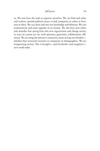 Jeff Jarvis                             53

us. We now have the tools to organize ourselves. We can ﬁnd each other
and coalesce around political causes or bad companies or talent or busi-
ness or ideas. We can share and sort our knowledge and behavior. We can
communicate and come together in an instant. We also have new ethics
and attitudes that spring from this new organization and change society
in ways we cannot yet see, with openness, generosity, collaboration, eﬃ-
ciency. We are using the internet’s connective tissue to leap over borders—
whether they surround countries or companies or demographics. We are
reorganizing society. This is Google’s—and Facebook’s and craigslist’s—
new world order.
 